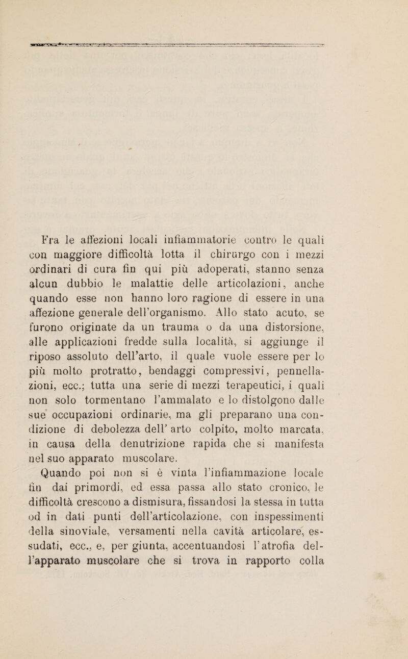 Fra le affezioni locali infiammatorie contro le quali con maggiore difficoltà lotta il chirurgo con i mezzi ordinari di cura fin qui più adoperati, stanno senza alcun dubbio le malattie delle articolazioni, anche quando esse non hanno loro ragione di essere in una affezione generale dell’organismo. Allo stato acuto, se furono originate da un trauma o da una distorsione, alle applicazioni fredde sulla località, si aggiunge il riposo assoluto dell’arto, il quale vuole essere per lo più molto protratto, bendaggi compressivi, pennella- zioni, ecc.; tutta una serie di mezzi terapeutici, i quali non solo tormentano l’ammalato e lo distolgono dalle sue occupazioni ordinarie, ma gli preparano una con¬ dizione di debolezza delF arto colpito, molto marcata, in causa della denutrizione rapida che si manifesta nel suo apparato muscolare. Quando poi non si è vinta l’infiammazione locale fin dai primordi, ed essa passa allo stato cronico, le difficoltà crescono a dismisura, fissandosi la stessa in tutta od in dati punti dell’articolazione, con inspessimenti della sinoviale, versamenti nella cavità articolare, es¬ sudati, ecc., e, per giunta, accentuandosi Yatrofìa del¬ l’apparato muscolare che si trova in rapporto colla