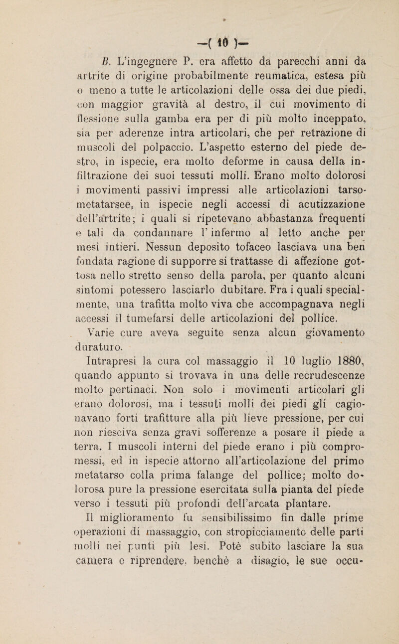 B. L’ingegnere P. era affetto da parecchi anni da artrite di origine probabilmente reumatica, estesa più o meno a tutte le articolazioni delle ossa dei due piedi, con maggior gravità al destro, il cui movimento di flessione sulla gamba era per di più molto inceppato, sia per aderenze intra articolari, che per retrazione di muscoli del polpaccio. L’aspetto esterno del piede de¬ stro, in ispecie, era molto deforme in causa della in¬ filtrazione dei suoi tessuti molli. Erano molto dolorosi i movimenti passivi impressi alle articolazioni tarso- metatarsee, in ispecie negli accessi di acutizzazione delfartrite; i quali si ripetevano abbastanza frequenti e tali da condannare V infermo al letto anche per •> mesi intieri. Nessun deposito tofaceo lasciava una ben fondata ragione di supporre si trattasse di affezione got¬ tosa nello stretto senso della parola, per quanto alcuni sintomi potessero lasciarlo dubitare. Fra i quali special¬ mente, una trafitta molto viva che accompagnava negli accessi il tumefarsi delle articolazioni del pollice. Varie cure aveva seguite senza alcun giovamento duraturo. Intrapresi la cura col massaggio il 10 luglio 1880, quando appunto si trovava in una delle recrudescenze molto pertinaci. Non solo i movimenti articolari gli erano dolorosi, ma i tessuti molli dei piedi gli cagio¬ navano forti trafitture alla più lieve pressione, per cui non riesciva senza gravi sofferenze a posare il piede a terra. I muscoli interni del piede erano i più compro¬ messi, ed in ispecie attorno all’articolazione del primo metatarso colla prima falange del pollice; molto do¬ lorosa pure la pressione esercitata sulla pianta del piede verso i tessuti più profondi dell’arcata plantare. Il miglioramento fu sensibilissimo fin dalle prime operazioni di massaggio, con stropicciamento delle parti molli nei punti più lesi. Potè subito lasciare la sua camera e riprendere, benché a disagio, le sue occu-