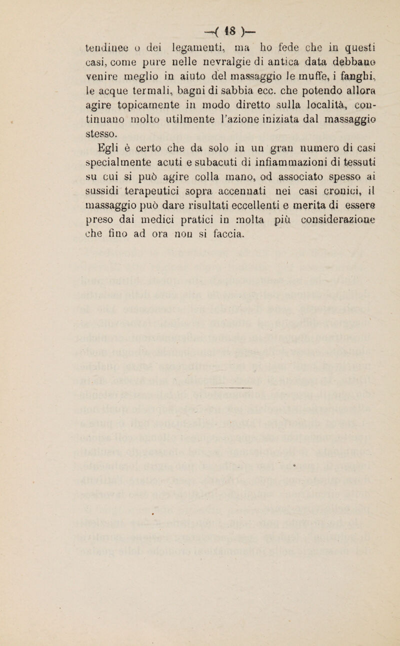 h: ts )«» tendinee o dei legamenti, ma ho fede che in questi casi, come pure nelle nevralgie di antica data debbano venire meglio in aiuto del massaggio le muffe, i fanghi, le acque termali, bagni di sabbia ecc. che potendo allora agire topicamente in modo diretto sulla località, con¬ tinuano molto utilmente Fazione iniziata dal massaggio stesso. Egli è certo che da solo in un gran numero di casi specialmente acuti e subacuti di infiammazioni di tessuti su cui si può agire colla mano, od associato spesso ai sussidi terapeutici sopra accennati nei casi cronici, il massaggio può dare risultati eccellenti e merita di essere preso dai medici pratici in molta più considerazione che fino ad ora non si faccia.