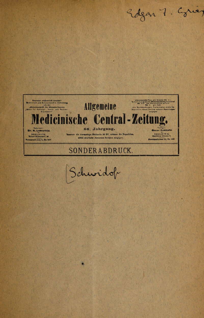 Enchtlot wöchentlich s«aln%l t llittwoeh und Sonnabend In Verbindung mit der „^Monatsschrift für Ohrenheilkunde. < lowie für Kehlkopf- . N»»i>r- und Rachen- Kruokboiton Abonnement«-Preis pro Quartal Mk 5.—. In Verl.mäung mit der Monat««ohHft iiroQuartel Mk CM Oie MonwtNHfhrilt allein Mk m pro Jahr AU« Buchhaitdltingen. Pustnn st alten sowie die U£xp<-tlition dieser Zeitung nehmen Beste llungtM»- entfftgW. |f AlIgeMiM Medicinische Central - Zeitung. Redacleur; Op. Ha Lohn^teitL BERLIN CS?,. Kaiser-Wilhelrattr. $Q. Fernsprechamt, V» Soi llSl 66. Jahrgang. Inserate die vierstellige Petitzeile 30 Pf. nehmen die Rxpedithn». sotreo sil rat liehe Aarumeen Bureau* entgegen. Verleger;' Oscar Coblentz. in BERLIN W 35, Genthiner Straese 8, Fernap?nch.-Aa\fc Vi» No. 3303