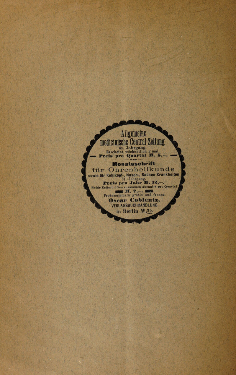 f 66. Jahrgang. yt* Erscheint wöchentlich 2 mal. n Preis pro Quartal M. 5,—. -- ♦-»-»>- Monatsschrift für Ohrenheilkunde jwie für Kehlkopf-, Nasen-, Rachen-Krankheiten 31. Jahrgang. Preis pro Jahr M. 18,-. Beide Zeitschriften zusammen abonnirt pro Quartal 1 L Probenummern gratis und franco. jjß 9k Oscar Coblent*, M VERLAGSBUCHHANDLUNG in Berlin !¥•§&•