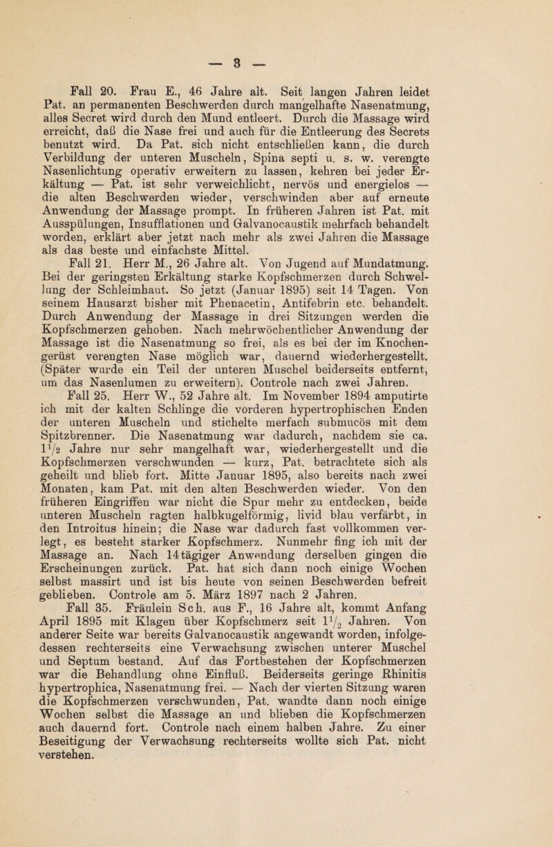 Fall 20. Frau E., 46 Jahre alt. Seit langen Jahren leidet Pat. an permanenten Beschwerden durch mangelhafte Nasenatmung, alles Secret wird durch den Mund entleert. Durch die Massage wird erreicht, daß die Nase frei und auch für die Entleerung des Secrets benutzt wird. Da Pat. sich nicht entschließen kann, die durch Verbildung der unteren Muscheln, Spina septi u. s. w. verengte Nasenlichtung operativ erweitern zu lassen, kehren bei jeder Er¬ kältung — Pat. ist sehr verweichlicht, nervös und energielos — die alten Beschwerden wieder, verschwinden aber auf erneute Anwendung der Massage prompt. In früheren Jahren ist Pat. mit Ausspülungen, Insufflationen und Galvanocaustik mehrfach behandelt worden, erklärt aber jetzt nach mehr als zwei Jahren die Massage als das beste und einfachste Mittel. Fall 21. Herr M., 26 Jahre alt. Von Jugend auf Mundatmung. Bei der geringsten Erkältung starke Kopfschmerzen durch Schwel¬ lung der Schleimhaut. So jetzt (Januar 1895) seit 14 Tagen. Von seinem Hausarzt bisher mit Phenacetin, Antifebrin etc. behandelt. Durch Anwendung der Massage in drei Sitzungen werden die Kopfschmerzen gehoben. Nach mehrwöchentlicher Anwendung der Massage ist die Nasenatmung so frei, als es bei der im Knochen¬ gerüst verengten Nase möglich war, dauernd wiederhergestellt. (Später wurde ein Teil der unteren Muschel beiderseits entfernt, um das Nasenlumen zu erweitern). Controle nach zwei Jahren. Fall 25. Herr W., 52 Jahre alt. Im November 1894 amputirte ich mit der kalten Schlinge die vorderen hypertrophischen Enden der unteren Muscheln und stichelte merfach submucös mit dem Spitzbrenner. Die Nasenatmung war dadurch, nachdem sie ca. 12 Jahre nur sehr mangelhaft war, wiederhergestellt und die Kopfschmerzen verschwunden — kurz, Pat. betrachtete sich als geheilt und blieb fort. Mitte Januar 1895, also bereits nach zwei Monaten, kam Pat. mit den alten Beschwerden wieder. Von den früheren Eingriffen war nicht die Spur mehr zu entdecken, beide unteren Muscheln ragten halbkugelförmig, livid blau verfärbt, in den Introitus hinein; die Nase war dadurch fast vollkommen ver¬ legt, es besteht starker Kopfschmerz. Nunmehr fing ich mit der Massage an. Nach 14 tägiger Anwendung derselben gingen die Erscheinungen zurück. Pat. hat sich dann noch einige Wochen selbst massirt und ist bis heute von seinen Beschwerden befreit geblieben. Controle am 5. März 1897 nach 2 Jahren. Fall 35. Fräulein Sch. aus F., 16 Jahre alt, kommt Anfang April 1895 mit Klagen über Kopfschmerz seit l1/2 Jahren. Von anderer Seite war bereits Galvanocaustik angewandt worden, infolge¬ dessen rechterseits eine Verwachsung zwischen unterer Muschel und Septum bestand. Auf das Fortbestehen der Kopfschmerzen war die Behandlung ohne Einfluß. Beiderseits geringe .Rhinitis hypertrophica, Nasenatmung frei. — Nach der vierten Sitzung waren die Kopfschmerzen verschwunden, Pat. wandte dann noch einige Wochen selbst die Massage an und blieben die Kopfschmerzen auch dauernd fort. Controle nach einem halben Jahre. Zu einer Beseitigung der Verwachsung rechterseits wollte sich Pat. nicht verstehen.