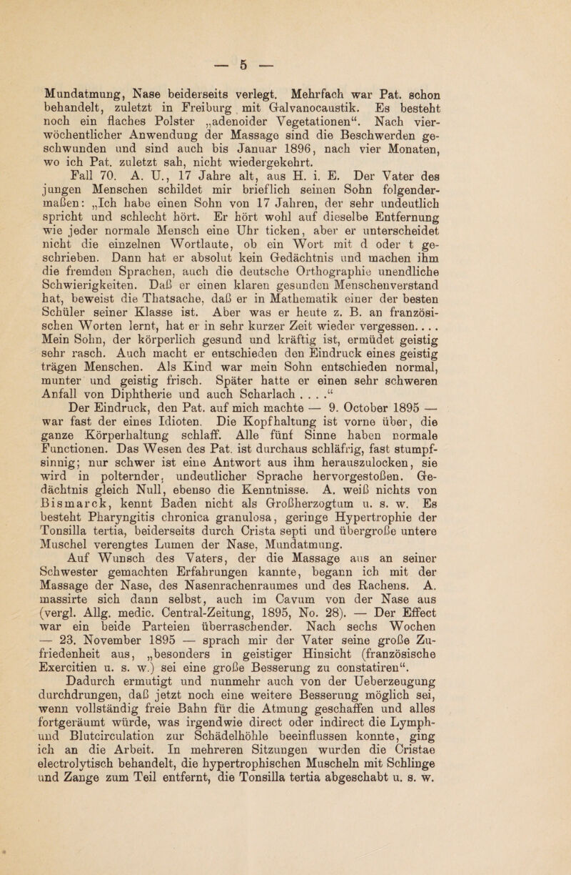 Mundatmung, Nase beiderseits verlegt. Mehrfach war Pat. schon behandelt, zuletzt in Freiburg mit Galvanocaustik. Es besteht noch ein flaches Polster „adenoider Vegetationen“. Nach vier¬ wöchentlicher Anwendung der Massage sind die Beschwerden ge¬ schwunden und sind auch bis Januar 1896, nach vier Monaten, wo ich Pat. zuletzt sah, nicht wiedergekehrt. Fall 70. A. U., 17 Jahre alt, aus H. i. E. Der Vater des jungen Menschen schildet mir brieflich seinen Sohn folgender¬ maßen: „Ich habe einen Sohn von 17 Jahren, der sehr undeutlich spricht und schlecht hört. Er hört wohl auf dieselbe Entfernung wie jeder normale Mensch eine Uhr ticken, aber er unterscheidet nicht die einzelnen Wortlaute, ob ein Wort mit d oder t ge¬ schrieben. Dann hat er absolut kein Gedächtnis und machen ihm die fremden Sprachen, auch die deutsche Orthographie unendliche Schwierigkeiten. Daß er einen klaren gesunden Menschenverstand hat, beweist die Thatsache, daß er in Mathematik einer der besten Schüler seiner Klasse ist. Aber was er heute z. B. an französi¬ schen Worten lernt, hat er in sehr kurzer Zeit wieder vergessen.. . . Mein Sohn, der körperlich gesund und kräftig ist, ermüdet geistig sehr rasch. Auch macht er entschieden den Eindruck eines geistig trägen Menschen. Als Kind war mein Sohn entschieden normal, munter und geistig frisch. Später hatte er einen sehr schweren Anfall von Diphtherie und auch Scharlach . . . .“ Der Eindruck, den Pat. auf mich machte — 9. October 1895 — war fast der eines Idioten. Die Kopfhaltung ist vorne über, die ganze Körperhaltung schlaff. Alle fünf Sinne haben normale Functionen. Das Wesen des Pat. ist durchaus schläfrig, fast stumpf¬ sinnig; nur schwer ist eine Antwort aus ihm herauszulocken, sie wird in polternder, undeutlicher Sprache hervorgestoßen. Ge¬ dächtnis gleich Null, ebenso die Kenntnisse. A. weiß nichts von Bismarck, kennt Baden nicht als Großherzogtum u. s. w. Es besteht Pharyngitis chronica granulosa, geringe Hypertrophie der Tonsilla tertia, beiderseits durch Crista septi und übergroße untere Muschel verengtes Lumen der Nase, Mundatmung. Auf Wunsch des Vaters, der die Massage aus an seiner Schwester gemachten Erfahrungen kannte, begann ich mit der Massage der Nase, des Nasenrachenraumes und des Rachens. A. massirte sich dann selbst, auch im Cavum von der Nase aus (vergl. Allg. medic. Central-Zeitung, 1895, No. 28). — Der Effect war ein beide Parteien überraschender. Nach sechs Wochen — 23. November 1895 — sprach mir der Vater seine große Zu¬ friedenheit aus, „besonders in geistiger Hinsicht (französische Exercitien u. s. w.) sei eine große Besserung zu constatiren“. Dadurch ermutigt und nunmehr auch von der Ueberzeugung durchdrungen, daß jetzt noch eine weitere Besserung möglich sei, wenn vollständig freie Bahn für die Atmung geschaffen und alles fortgeräumt würde, was irgendwie direct oder indirect die Lymph- und Blutcirculation zur Schädelhöhle beeinflussen konnte, ging ich an die Arbeit. In mehreren Sitzungen wurden die Gristae electrolytisch behandelt, die hypertrophischen Muscheln mit Schlinge und Zange zum Teil entfernt, die Tonsilla tertia abgeschabt u. s. w.