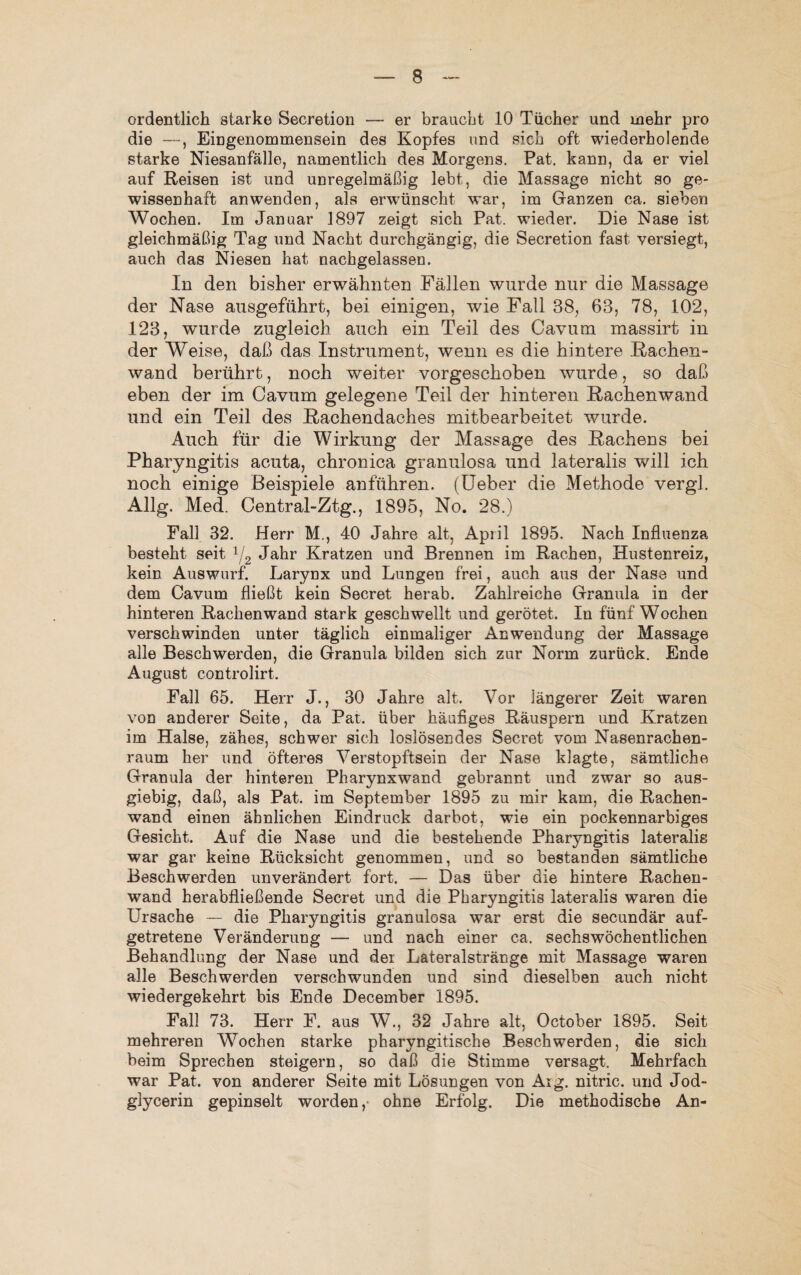 ordentlich starke Secretion — er braucht 10 Tücher und mehr pro die —, Eingenommensein des Kopfes und sich oft wiederholende starke Niesanfälle, namentlich des Morgens. Pat. kann, da er viel auf Reisen ist und unregelmäßig lebt, die Massage nicht so ge¬ wissenhaft anwenden, als erwünscht war, im Ganzen ca. sieben Wochen. Im Januar 1897 zeigt sich Pat. wieder. Die Nase ist gleichmäßig Tag und Nacht durchgängig, die Secretion fast versiegt, auch das Niesen hat nachgelassen. In den bisher erwähnten Fällen wurde nur die Massage der Nase ausgeführt, bei einigen, wie Fall 38, 63, 78, 102, 123, wurde zugleich auch ein Teil des Cavum massirt in der Weise, daß das Instrument, wenn es die hintere Rachen¬ wand berührt, noch weiter vorgeschoben wurde, so daß eben der im Cavum gelegene Teil der hinteren Rachenwand und ein Teil des Rachendaches mitbearbeitet wurde. Auch für die Wirkung der Massage des Rachens bei Pharyngitis acuta, chronica granulosa und lateralis will ich noch einige Beispiele anführen. (Ueber die Methode vergl. Allg. Med. Central-Ztg., 1895, No. 28.) Fall 32. Herr M., 40 Jahre alt, April 1895. Nach Influenza besteht seit 1/2 Jahr Kratzen und Brennen im Rachen, Hustenreiz, kein Auswurf. Larynx und Lungen frei, auch aus der Nase, und dem Cavum fließt kein Secret herab. Zahlreiche Granula in der hinteren Rachen wand stark geschwellt und gerötet. In fünf Wochen verschwinden unter täglich einmaliger Anwendung der Massage alle Beschwerden, die Granula bilden sich zur Norm zurück. Ende August controlirt. Fall 65. Herr J., 30 Jahre alt. Vor längerer Zeit waren von anderer Seite, da Pat. über häufiges Räuspern und Kratzen im Halse, zähes, schwer sich loslösendes Secret vom Nasenrachen¬ raum her und öfteres Verstopftsein der Nase klagte, sämtliche Granula der hinteren Pharynxwand gebrannt und zwar so aus¬ giebig, daß, als Pat. im September 1895 zu mir kam, die Rachen¬ wand einen ähnlichen Eindruck darbot, wie ein pockennarbiges Gesicht. Auf die Nase und die bestehende Pharyngitis lateralis war gar keine Rücksicht genommen, und so bestanden sämtliche Beschwerden unverändert fort. — Das über die hintere Rachen¬ wand herabfließende Secret und die Pharyngitis lateralis waren die Ursache — die Pharyngitis granulosa war erst die secundär auf¬ getretene Veränderung — und nach einer ca. sechswöchentlichen Behandlung der Nase und der Lateralstränge mit Massage waren alle Beschwerden verschwunden und sind dieselben auch nicht wiedergekehrt bis Ende December 1895. Fall 73. Herr F. aus W., 32 Jahre alt, October 1895. Seit mehreren Wochen starke pharvngitische Beschwerden, die sich beim Sprechen steigern, so daß die Stimme versagt. Mehrfach war Pat. von anderer Seite mit Lösungen von Arg. nitric. und Jod¬ glycerin gepinselt worden,* ohne Erfolg. Die methodische An-