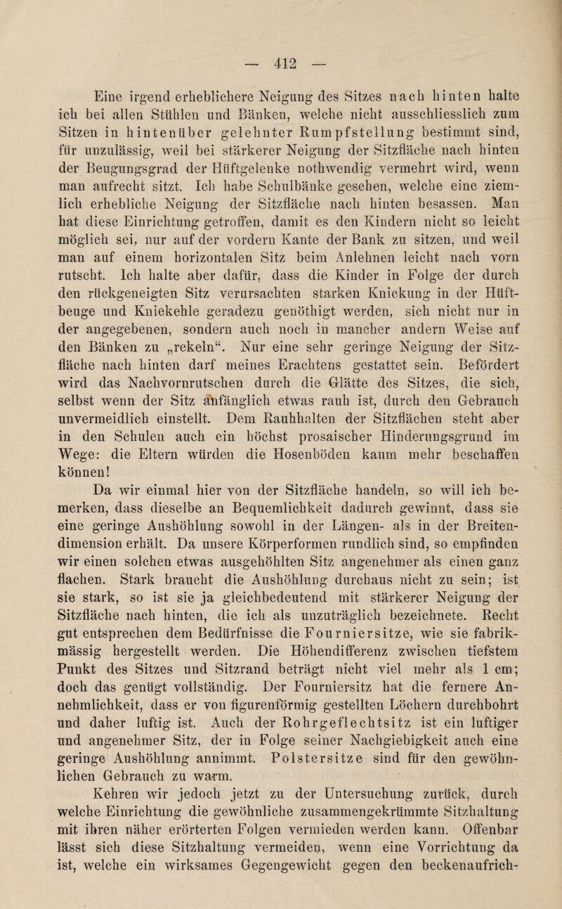 Eine irgend erheblichere Neigung des Sitzes nach hinten halte ich bei allen Stühlen und Bänken, welche nicht ausschliesslich zum Sitzen in hintenüber gelehnter Rumpfstellung bestimmt sind, für unzulässig, weil bei stärkerer Neigung der Sitzfläche nach hinten der Beugungsgrad der Hüftgelenke notkwendig vermehrt wird, wenn man aufrecht sitzt. Ich habe Schulbänke gesehen, welche eine ziem¬ lich erhebliche Neigung der Sitzfläche nach hinten besassen. Man hat diese Einrichtung getroffen, damit es den Kindern nicht so leicht möglich sei, nur auf der vordem Kante der Bank zu sitzen, und weil man auf einem horizontalen Sitz beim Anlehnen leicht nach vorn rutscht. Ich halte aber dafür, dass die Kinder in Folge der durch den rückgeneigten Sitz verursachten starken Knickung in der Htift- beuge und Kniekehle geradezu genöthigt werden, sich nicht nur in der angegebenen, sondern auch noch in mancher andern Weise auf den Bänken zu „rekeln“. Nur eine sehr geringe Neigung der Sitz¬ fläche nach hinten darf meines Erachtens gestattet sein. Befördert wird das Nachvornrutschen durch die Glätte des Sitzes, die sich, selbst wenn der Sitz anfänglich etwas rauh ist, durch den Gebrauch unvermeidlich einstellt. Dem Rauhhalten der Sitzflächen steht aber in den Schulen auch ein höchst prosaischer Hinderungsgrund im Wege: die Eltern würden die Hosenböden kaum mehr beschaffen können! Da wir einmal hier von der Sitzfläche handeln, so will ich be¬ merken, dass dieselbe an Bequemlichkeit dadurch gewinnt, dass sie eine geringe Aushöhlung sowohl in der Längen- als in der Breiten¬ dimension erhält. Da unsere Körperformen rundlich sind, so empfinden wir einen solchen etwas ausgehöhlten Sitz angenehmer als einen ganz flachen. Stark braucht die Aushöhlung durchaus nicht zu sein; ist sie stark, so ist sie ja gleichbedeutend mit stärkerer Neigung der Sitzfläche nach hinten, die ich als unzuträglich bezeichnete. Recht gut entsprechen dem Bedürfnisse die Fonrniersitze, wie sie fabrik- massig hergestellt werden. Die Höhendifferenz zwischen tiefstem Punkt des Sitzes und Sitzrand beträgt nicht viel mehr als 1 cm; doch das genügt vollständig. Der Fourniersitz hat die fernere An¬ nehmlichkeit, dass er von figurenförmig gestellten Löchern durchbohrt und daher luftig ist. Auch der Rohrgeflechtsitz ist ein luftiger und angenehmer Sitz, der in Folge seiner Nachgiebigkeit auch eine geringe Aushöhlung annimmt. Polstersitze sind für den gewöhn¬ lichen Gebrauch zu warm. Kehren wir jedoch jetzt zu der Untersuchung zurück, durch welche Einrichtung die gewöhnliche zusammengekrümmte Sitzhaltung mit ihren näher erörterten Folgen vermieden werden kann. Offenbar lässt sich diese Sitzhaltung vermeiden, wenn eine Vorrichtung da ist, welche ein wirksames Gegengewicht gegen den beekenaufrich-