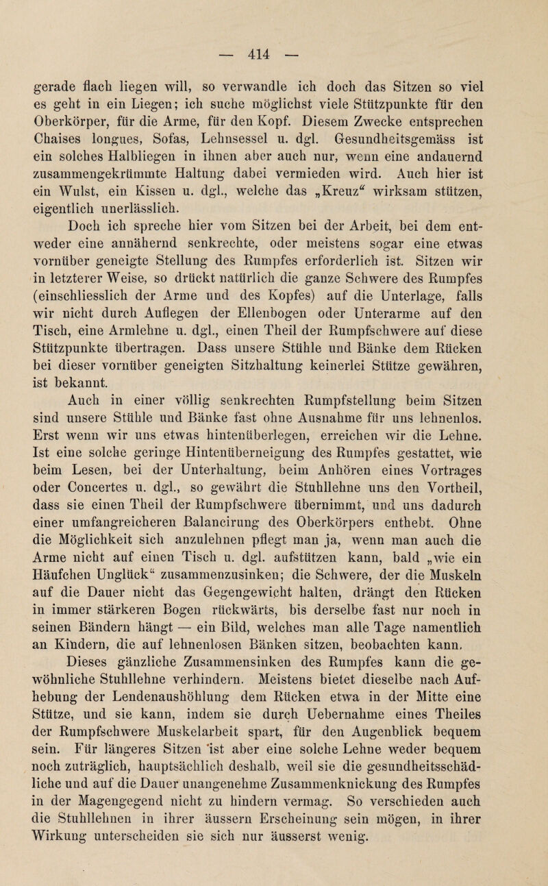 gerade flach liegen will, so verwandle ich doch das Sitzen so viel es geht in ein Liegen; ich suche möglichst viele Stützpunkte für den Oberkörper, für die Arme, für den Kopf. Diesem Zwecke entsprechen Chaises longues, Sofas, Lehnsessel u. dgl. Gesundheitsgemäss ist ein solches Halbliegen in ihnen aber auch nur, wenn eine andauernd zusammengekrümmte Haltung dabei vermieden wird. Auch hier ist ein Wulst, ein Kissen u. dgh, welche das „Kreuz“ wirksam stützen, eigentlich unerlässlich. Doch ich spreche hier vom Sitzen bei der Arbeit, bei dem ent¬ weder eine annähernd senkrechte, oder meistens sogar eine etwas vornüber geneigte Stellung des Rumpfes erforderlich ist. Sitzen wir in letzterer Weise, so drückt natürlich die ganze Schwere des Rumpfes (einschliesslich der Arme und des Kopfes) auf die Unterlage, falls wir nicht durch Auflegen der Ellenbogen oder Unterarme auf den Tisch, eine Armlehne u. dgl., einen Theil der Rumpfschwere auf diese Stützpunkte übertragen. Dass unsere Stühle und Bänke dem Rücken bei dieser vornüber geneigten Sitzhaltung keinerlei Stütze gewähren, ist bekannt. Auch in einer völlig senkrechten Rumpfstellung beim Sitzen sind unsere Stühle und Bänke fast ohne Ausnahme für uns lehnenlos. Erst wenn wir uns etwas hintenüberlegen, erreichen war die Lehne. Ist eine solche geringe Hintenüberneigung des Rumpfes gestattet, wie beim Lesen, bei der Unterhaltung, beim Anhören eines Vortrages oder Concertes u. dgl, so gewährt die Stuhllehne uns den Vortheil, dass sie einen Theil der Rumpfschwere übernimmt, und uns dadurch einer umfangreicheren Balancirung des Oberkörpers enthebt. Ohne die Möglichkeit sich anzulehnen pflegt man ja, wenn man auch die Arme nicht auf einen Tisch u. dgl. aufstützen kann, bald „wie ein Häufchen Unglück“ zusammenzusinken; die Schwere, der die Muskeln # auf die Dauer nicht das Gegengewicht halten, drängt den Rücken in immer stärkeren Bogen rückwärts, bis derselbe fast nur noch in seinen Bändern hängt — ein Bild, welches man alle Tage namentlich an Kindern, die auf lehnenlosen Bänken sitzen, beobachten kann. Dieses gänzliche Zusammensinken des Rumpfes kann die ge» wohnliche Stuhllehne verhindern. Meistens bietet dieselbe nach Auf¬ hebung der Lendenaushöhlung dem Rücken etwa in der Mitte eine Stütze, und sie kann, indem sie durch Uebernahme eines Theiles der Rumpfschwere Muskelarbeit spart, für den Augenblick bequem sein. Für längeres Sitzen 'ist aber eine solche Lehne weder bequem noch zuträglich, hauptsächlich deshalb, weil sie die gesundheitsschäd¬ liche und auf die Dauer unangenehme Zusammenknickung des Rumpfes in der Magengegend nicht zu hindern vermag. So verschieden auch die Stuhllehnen in ihrer äussern Erscheinung sein mögen, in ihrer Wirkung unterscheiden sie sich nur äusserst wenig.