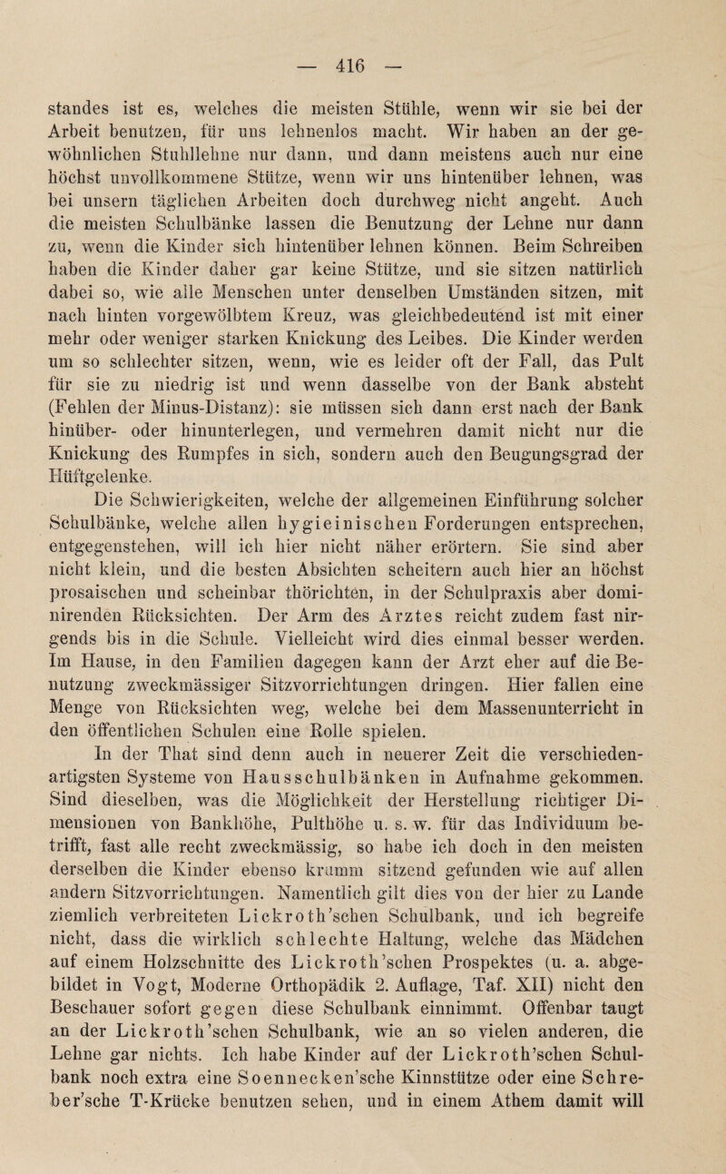 Standes ist es, welches die meisten Stühle, wenn wir sie bei der Arbeit benutzen, für uns lehnenlos macht. Wir haben an der ge¬ wöhnlichen Stuhllehne nur dann, und dann meistens auch nur eine höchst unvollkommene Stütze, wenn wir uns hintenüber lehnen, wras bei unsern täglichen Arbeiten doch durchweg nicht angeht. Auch die meisten Schulbänke lassen die Benutzung der Lehne nur dann zu, wenn die Kinder sich hintenüber lehnen können. Beim Schreiben haben die Kinder daher gar keine Stütze, und sie sitzen natürlich dabei so, wie alle Menschen unter denselben Umständen sitzen, mit nach hinten vorgewölbtem Kreuz, was gleichbedeutend ist mit einer mehr oder weniger starken Knickung des Leibes. Die Kinder werden um so schlechter sitzen, wenn, wie es leider oft der Fall, das Pult für sie zu niedrig ist und wenn dasselbe von der Bank absteht (Fehlen der Minus-Distanz): sie müssen sich dann erst nach der Bank hinüber- oder hinunterlegen, und vermehren damit nicht nur die Knickung des Rumpfes in sich, sondern auch den Beugungsgrad der Hüftgelenke. Die Schwierigkeiten, welche der allgemeinen Einführung solcher Schulbänke, welche allen hygieinischen Forderungen entsprechen, entgegenstehen, will ich hier nicht näher erörtern. Sie sind aber nicht klein, und die besten Absichten scheitern auch hier an höchst prosaischen und scheinbar thörichten, in der Schulpraxis aber domi- nirenden Rücksichten. Der Arm des Arztes reicht zudem fast nir¬ gends bis in die Schule. Vielleicht wird dies einmal besser werden. Im Hause, in den Familien dagegen kann der Arzt eher auf die Be¬ nutzung zweckmässiger Sitzvorrichtungen dringen. Hier fallen eine Menge von Rücksichten weg, welche bei dem Massenunterricht in den öffentlichen Schulen eine Rolle spielen. In der That sind denn auch in neuerer Zeit die verschieden¬ artigsten Systeme von Hausschulbänken in Aufnahme gekommen. Sind dieselben, was die Möglichkeit der Herstellung richtiger Di¬ mensionen von Bankhöhe, Pulthöhe u. s. w. für das Individuum be¬ trifft, fast alle recht zweckmässig, so habe ich doch in den meisten derselben die Kinder ebenso krumm sitzend gefunden wie auf allen andern Sitzvorrichtungen. Namentlich gilt dies von der hier zu Lande ziemlich verbreiteten Lickroth’schen Schulbank, und ich begreife nicht, dass die wirklich schlechte Haltung, welche das Mädchen auf einem Holzschnitte des Lickroth’schen Prospektes (u. a. abge¬ bildet in Vogt, Moderne Orthopädik 2. Auflage, Taf. XII) nicht den Beschauer sofort gegen diese Schulbank einnimmt. Offenbar taugt an der Lickroth’schen Schulbank, wie an so vielen anderen, die Lehne gar nichts. Ich habe Kinder auf der Lickroth’schen Schul¬ bank noch extra eine Soennecken’sche Kinnstütze oder eine Schre- ber’sche T-Krücke benutzen sehen, und in einem Athem damit will