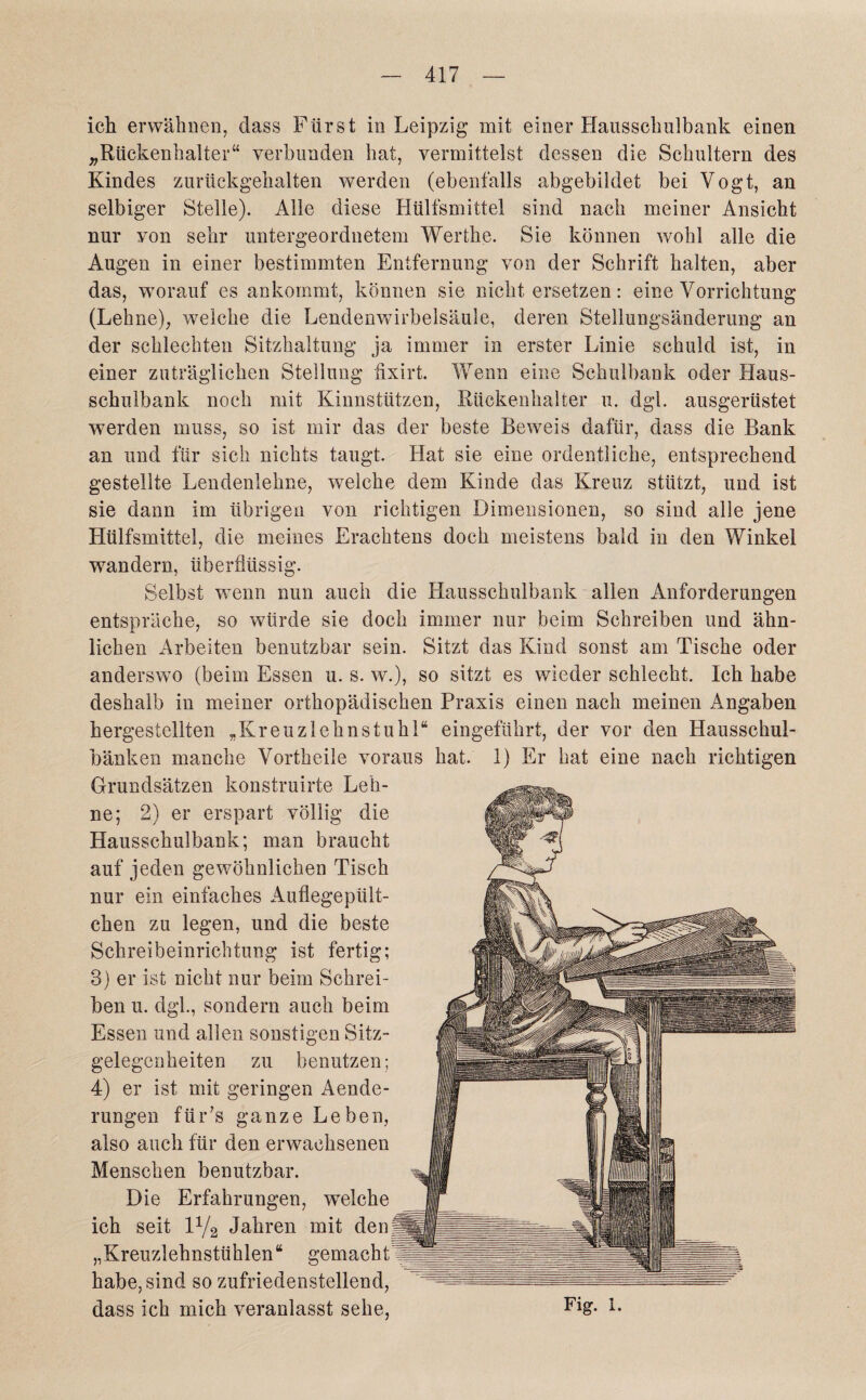 ich erwähnen, dass Fürst in Leipzig mit einer Hausschulbank einen „Rückenhalter“ verbunden hat, vermittelst dessen die Schultern des Kindes zurückgehalten werden (ebenfalls abgebildet bei Vogt, an selbiger Stelle). Alle diese Hülfsmittel sind nach meiner Ansicht nur von sehr untergeordnetem Werthe. Sie können wohl alle die Augen in einer bestimmten Entfernung von der Schrift halten, aber das, worauf es ankommt, können sie nicht ersetzen: eine Vorrichtung (Lehne), welche die Lendenwdrbelsäule, deren Stellungsänderung an der schlechten Sitzhaltung ja immer in erster Linie schuld ist, in einer zuträglichen Stellung hxirt. Wenn eine Schulbank oder Haus¬ schulbank noch mit Kinnstützen, Rückenhalter ix. dgl. ausgerüstet werden muss, so ist mir das der beste Beweis dafür, dass die Bank an und für sich nichts taugt. Hat sie eine ordentliche, entsprechend gestellte Lendenlehne, welche dem Kinde das Kreuz stützt, und ist sie dann im übrigen von richtigen Dimensionen, so sind alle jene Hülfsmittel, die meines Erachtens doch meistens bald in den Winkel wandern, überflüssig. Selbst wenn nun auch die Hausschulbank allen Anforderungen entspräche, so würde sie doch immer nur beim Schreiben und ähn¬ lichen Arbeiten benutzbar sein. Sitzt das Kind sonst am Tische oder anderswo (beim Essen u. s. w.), so sitzt es wieder schlecht. Ich habe deshalb in meiner orthopädischen Praxis einen nach meinen Angaben hergestellten „Kreuzlehnstuhl“ eingeführt, der vor den Hausschul¬ bänken manche Vortheile voraus hat. 1) Er hat eine nach richtigen Grundsätzen konstruirte Leh¬ ne; 2) er erspart völlig die Hausschulbank; man braucht auf jeden gewöhnlichen Tisch nur ein einfaches Auflegepült- chen zu legen, und die beste Schreibeinrichtung ist fertig; 3) er ist nicht nur beim Schrei¬ ben u. dgl., sondern auch beim Essen und allen sonstigen Sitz¬ gelegenheiten zu benutzen; 4) er ist mit geringen Aende- rungen fü r ;s ganze Leben, also auch für den erwachsenen Menschen benutzbar. Die Erfahrungen, wTeiche ich seit iy2 Jahren mit den „Kreuzlehnstühlen“ gemacht habe, sind so zufriedenstellend, dass ich mich veranlasst sehe, Fig- L