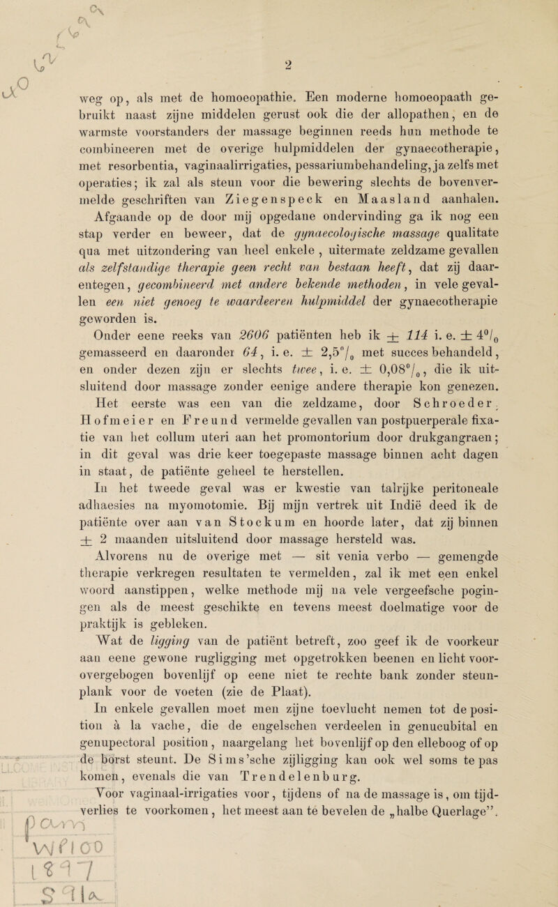 2 weg op, als met de homoeopathie, Een moderne homoeopaath ge¬ bruikt naast zijne middelen gerust ook die der allopathen, en de warmste voorstanders der massage beginnen reeds hun methode te combineeren met de overige hulpmiddelen der gynaecotherapie, met resorbentia, vaginaalirrigaties, pessariumbehandeling, ja zelfs met operaties; ik zal als steun voor die bewering slechts de bovenver¬ melde geschriften van Ziegenspeck en Maasland aanhalen. Afgaande op de door mij opgedane ondervinding ga ik nog een stap verder en beweer, dat de gynaecologische massage qualitate qua met uitzondering van heel enkele , uitermate zeldzame gevallen als zelfstandige therapie geen recht van bestaan heeft, dat zij daar¬ entegen , gecombineerd met andere bekende methoden, in vele geval¬ len een niet genoeg te waardeeren hulpmiddel der gynaecotherapie geworden is. Onder eene reeks van 2606 patiënten heb ik + 114 i. e. ± 4°/0 gemasseerd en daaronder 64, i. e. zb 2,5n/0 met succes behandeld, en onder dezen zijn er slechts twee, i. e. rh 0,08°/0, die ik uit¬ sluitend door massage zonder eenige andere therapie kon genezen. Het eerste was een van die zeldzame, door Schroeder. Hofmeier en Ereund vermelde gevallen van postpuerperale fixa¬ tie van het collum uteri aan het promontorium door drukgangraen; in dit geval was drie keer toegepaste massage binnen acht dagen in staat, de patiënte geheel te herstellen. In het tweede geval was er kwestie van talrijke peritoneale adhaesies na myomotomie. Bij mijn vertrek uit Indië deed ik de patiënte over aan van Stockum en hoorde later, dat zij binnen + 2 maanden uitsluitend door massage hersteld was. Alvorens nu de overige met — sit venia verbo — gemengde therapie verkregen resultaten te vermelden, zal ik met een enkel woord aanstippen, welke methode mij na vele vergeefsche pogin¬ gen als de meest geschikte en tevens meest doelmatige voor de praktijk is gebleken. Wat de ligging van de patiënt betreft, zoo geef ik de voorkeur aan eene gewone rugligging met opgetrokken beenen en licht voor¬ overgebogen bovenlijf op eene niet te rechte bank zonder steun- plank voor de voeten (zie de Plaat). In enkele gevallen moet men zijne toevlucht nemen tot de posi- tion a la vache, die de engelschen verdeelen in genucubital en genupectoral position , naargelang het bovenlijf op den elleboog of op de borst steunt. He Sims’sche zijligging kan ook wel soms te pas komen, evenals die van Trendelenburg. Voor vaginaal-irrigaties voor, tijdens of na de massage is, om tijd¬ verlies te voorkomen , het meest aan te bevelen de „halbe Querlage’k ') cxa n Wfl 00 l*ï 1 t O Q