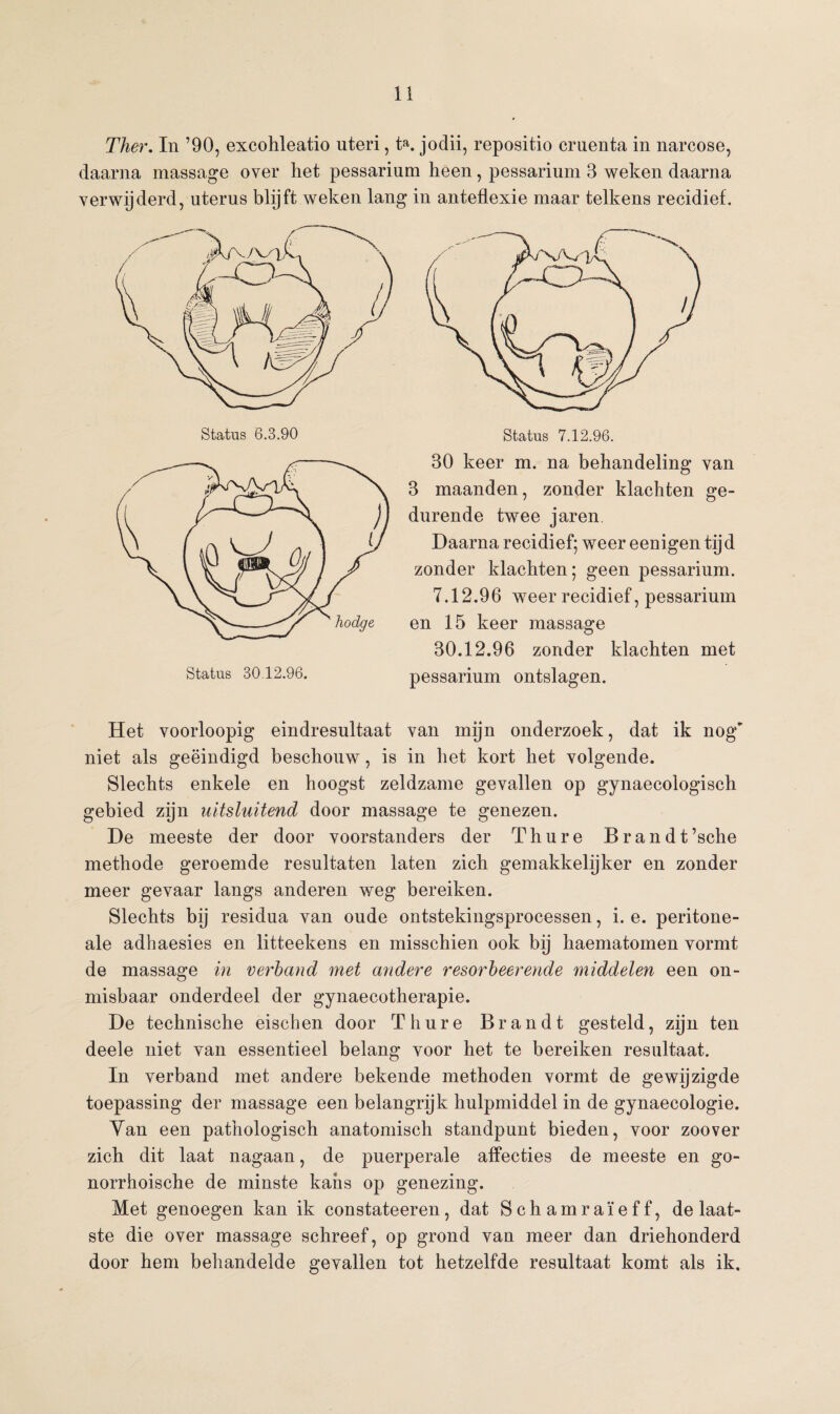 Ther. In ’90, excohleatio uteri, t». jodii, repositio cruenta in narcose, daarna massage over liet pessarium heen, pessarium 3 weken daarna verwijderd, uterus blijft weken lang in anteflexie maar telkens recidief. Status 6.3.90 Status 30.12.96. 30 keer m. na behandeling van 3 maanden, zonder klachten ge¬ durende twee jaren Daarna recidief; weer eenigen tijd zonder klachten; geen pessarium. 7.12.96 weer recidief, pessarium en 15 keer massage 30.12.96 zonder klachten met pessarium ontslagen. Het voorloopig eindresultaat van mijn onderzoek, dat ik nog' niet als geëindigd beschouw, is in het kort het volgende. Slechts enkele en hoogst zeldzame gevallen op gynaecologisch gebied zijn uitsluitend door massage te genezen. De meeste der door voorstanders der Th ure Brandt’sche methode geroemde resultaten laten zich gemakkelijker en zonder meer gevaar langs anderen weg bereiken. Slechts bij residua van oude ontstekingsprocessen, i. e. peritone- ale adhaesies en litteekens en misschien ook bij haematomen vormt de massage in verband met andere resorbeerende middelen een on¬ misbaar onderdeel der gynaecotherapie. De technische eischen door Th ure Brandt gesteld, zijn ten deele niet van essentieel belang voor het te bereiken resultaat. In verband met andere bekende methoden vormt de gewijzigde toepassing der massage een belangrijk hulpmiddel in de gynaecologie. Van een pathologisch anatomisch standpunt bieden, voor zoover zich dit laat nagaan, de puerperale affecties de meeste en go- norrhoische de minste kans op genezing. Met genoegen kan ik constateeren, dat Schamraïeff, de laat¬ ste die over massage schreef, op grond van meer dan driehonderd door hem behandelde gevallen tot hetzelfde resultaat komt als ik.