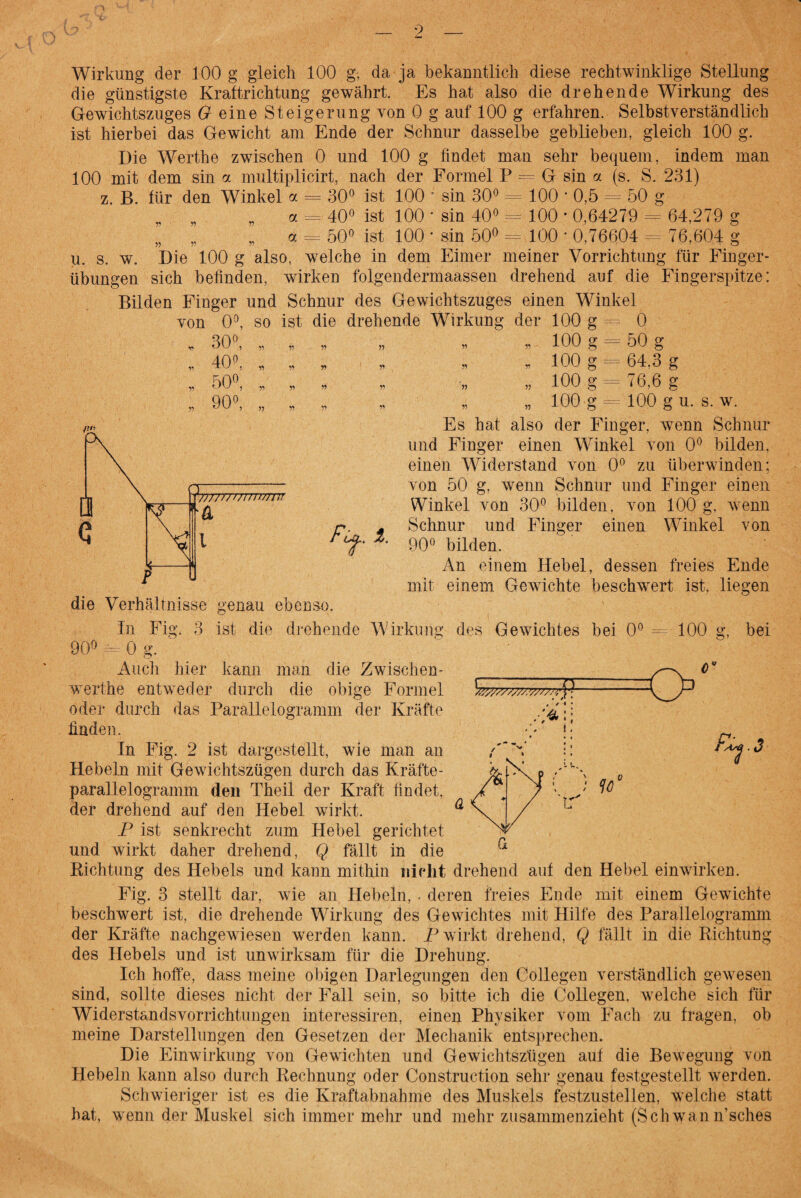 Wirkung der 100 g gleich 100 g, da ja bekanntlich diese rechtwinklige Stellung die günstigste Kraftrichtung gewährt. Es hat also die drehende Wirkung des Gewichtszuges G eine Steigerung von 0 g auf 100 g erfahren. Selbstverständlich ist hierbei das Gewicht am Ende der Schnur dasselbe geblieben, gleich 100 g. Die Werthe zwischen 0 und 100 g findet man sehr bequem, indem man 100 mit dem sin a multiplicirt, nach der Formel P — G sin a (s. S. 231) B. für den Winkel a = 30° ist 100 ’ sin 30° = 100 ■ 0,5 = 50 g 40° ist 100 * sin 40° = 100 * 0,64279 = 64,279 g 50° ist 100 * sin 50° = 100 * 0,76604 = 76,604 g u. s. w. Die 100 g also, welche in dem Eimer meiner Vorrichtung für Finger¬ übungen sich befinden, wirken folgendermaassen drehend auf die Fingerspitze: Bilden Finger und Schnur des Gewichtszuges einen Winkel von 0°, so ist die drehende Wirkung der 100 g = 0 z. ö = Ö = 30°, 40°, 50°, 90°, 77777777777777777 fT i. genau ebenso. „ „ 100 g = 50 g * 100 g = 64.3 g „ 100 g = 76,6 g „ „ 100 g = 100 g u. s. w. Es hat also der Finger, wenn Schnur und Finger einen Winkel von 0° bilden, einen Widerstand von 0° zu überwinden: von 50 g, wenn Schnur und Finger einen Winkel von 30° bilden, von 100 g, wenn Schnur und Finger einen Winkel von 90° bilden. An einem Hebel, dessen freies Ende mit einem Gewichte beschwert ist, liegen die Verhältnisse In Fig. 3 ist die drehende Wirkung des Gewichtes bei 0° = 100 90° = 0g. Auch hier kann man die Zwischen- werthe entweder durch die obige Formel O' Ö’ bei oder durch das Parallelogramm der Kräfte W O '4:: ». . 3 ’tr finden. In Fig. 2 ist dargestellt, wie man an Hebeln mit Gewichtszügen durch das Kräfte¬ parallelogramm den Theil der Kraft findet, der drehend auf den Hebel wirkt. P ist senkrecht zum Hebel gerichtet und wirkt daher drehend, Q fällt in die Richtung des Hebels und kann mithin nicht drehend auf den Hebel einwirken. Fig. 3 stellt dar, wie an Hebeln, . deren freies Ende mit einem Gewichte beschwert ist, die drehende Wirkung des Gewichtes mit Hilfe des Parallelogramm der Kräfte nachgewiesen werden kann. P wirkt drehend, Q fällt in die Richtung des Hebels und ist unwirksam für die Drehung. Ich hoffe, dass meine obigen Darlegungen den Collegen verständlich gewesen sind, sollte dieses nicht der Fall sein, so bitte ich die Collegen. welche sich für Widerstandsvorrichtungen interessiren, einen Physiker vom Fach zu fragen, ob meine Darstellungen den Gesetzen der Mechanik entsprechen. Die Einwirkung von Gewichten und Gewichtszügen auf die Bewegung von Hebeln kann also durch Rechnung oder Construction sehr genau festgestellt werden. Schwieriger ist es die Kraftabnahme des Muskels festzustellen, welche statt hat, wenn der Muskel sich immer mehr und mehr zusammenzieht (Schwan n’sches