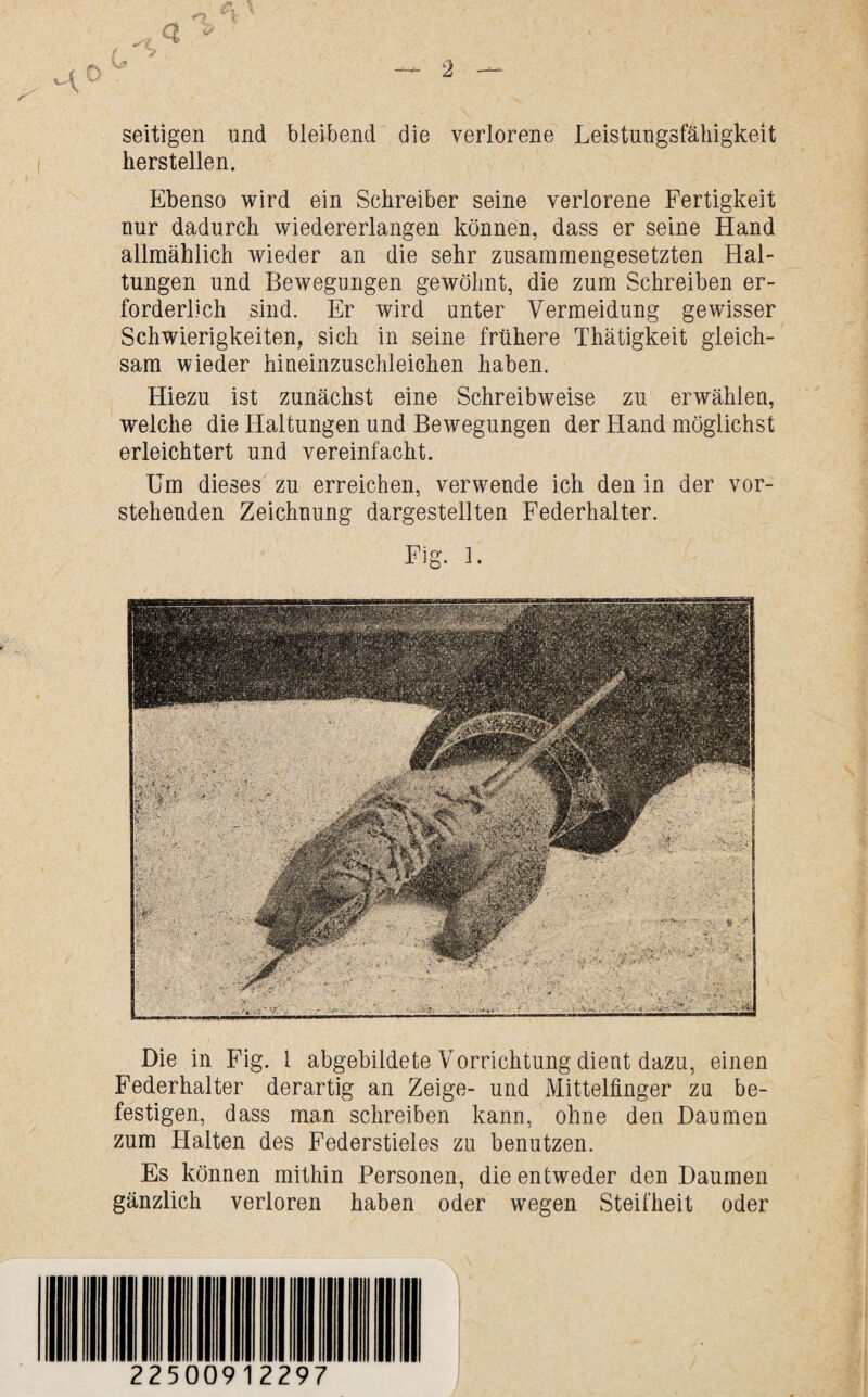 O * z> 'A o ( ? Vs» seitigen und bleibend die verlorene Leistungsfähigkeit hersteilen. Ebenso wird ein Schreiber seine verlorene Fertigkeit nur dadurch wiedererlangen können, dass er seine Hand allmählich wieder an die sehr zusammengesetzten Hal¬ tungen und Bewegungen gewöhnt, die zum Schreiben er¬ forderlich sind. Er wird unter Vermeidung gewisser Schwierigkeiten, sich in seine frühere Thätigkeit gleich¬ sam wieder hineinzuschleichen haben. Hiezu ist zunächst eine Schreibweise zu erwählen, welche die Haltungen und Bewegungen der Hand möglichst erleichtert und vereinfacht. Um dieses zu erreichen, verwende ich den in der vor¬ stehenden Zeichnung dargestellten Federhalter. Fig. 1. Die in Fig. 1 abgebildete Vorrichtung dient dazu, einen Federhalter derartig an Zeige- und Mittelfinger zu be¬ festigen, dass man schreiben kann, ohne den Daumen zum Halten des Federstieles zu benutzen. Es können mithin Personen, die entweder den Daumen gänzlich verloren haben oder wegen Steifheit oder - ■ ■ . ■ij