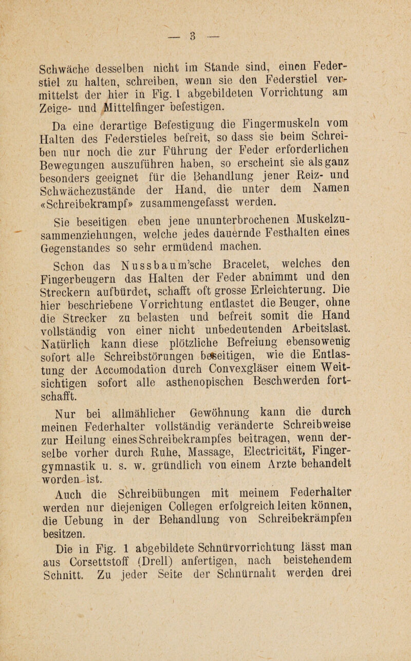 Schwäche desselben nicht im Stande sind, einen Feder¬ stiel zu halten, schreiben, wenn sie den Federstiel ver¬ mittelst der hier in Fig. 1 abgebildeten Vorrichtung am Zeige- und Mittelfinger befestigen. Da eine derartige Befestigung die Fingermuskeln vom Halten des Federstieles befreit, so dass sie beim Schrei¬ ben nur noch die zur Führung der Feder erforderlichen Bewegungen auszuführen haben, so erscheint sie als ganz besonders geeignet für die Behandlung jener Reiz- und Schwächezustände der Hand, die unter dem Namen «Schreibekrampf» zusammengefasst werden. Sie beseitigen eben jene ununterbrochenen Muskelzu¬ sammenziehungen, weiche jedes dauernde Festhalten eines Gegenstandes so sehr ermüdend machen. Schon das Nussbaum’sche Bracelet, welches den Fingerbeugern das Halten der Feder abnimmt und den Streckern aufbürdet, schafft oft grosse Erleichterung. Die hier beschriebene Vorrichtung entlastet die Beuger, ohne die Strecker zu belasten und befreit somit die Hand vollständig von einer nicht unbedeutenden Arbeitslast. Natürlich kann diese plötzliche Befreiung ebensowenig sofort alle Schreibstörungen beseitigen, wie die Entlas¬ tung der Accomodation durch Convexgläser einem Weit¬ sichtigen sofort alle asthenopischen Beschwerden fort¬ schafft. Nur bei allmählicher Gewöhnung kann die durch meinen Federhalter vollständig veränderte Schreibweise zur Heilung eines Schreibekrampfes beitragen, wenn der¬ selbe vorher durch Ruhe, Massage, Electricität, Finger¬ gymnastik u. s. w. gründlich von einem Arzte behandelt worden-ist. Auch die Schreibübungen mit meinem Federhalter werden nur diejenigen Collegen erfolgreich leiten können, die Uebung in der Behandlung von Schreibekrämpfen besitzen. Die in Fig. 1 abgebildete Schnürvorrichtung lässt man aus Corsettstoff (Drell) anfertigen, nach beistehendem Schnitt. Zu jeder Seite der Schnürnaht werden drei