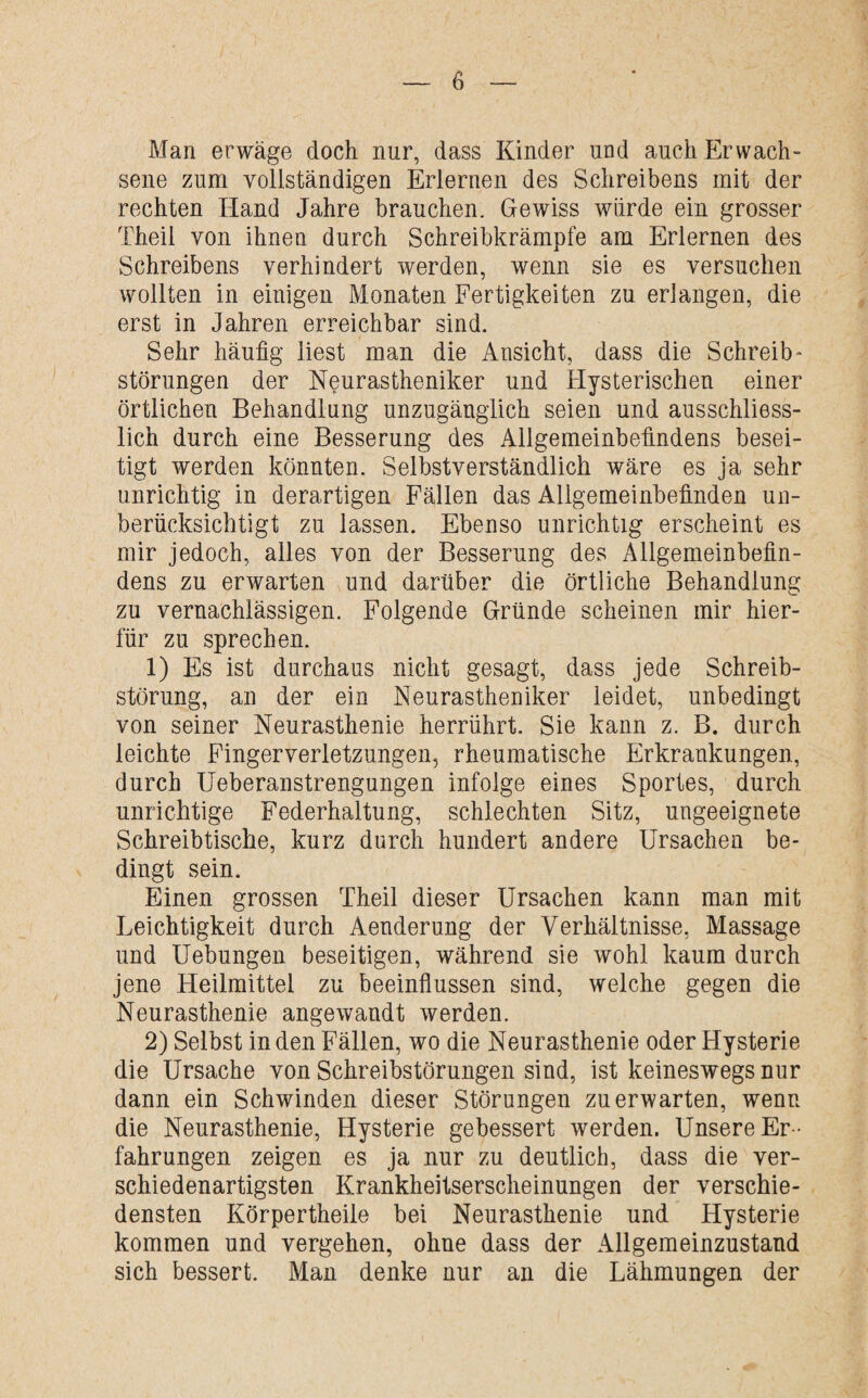 Man erwäge doch nur, dass Kinder und auch Erwach¬ sene zum vollständigen Erlernen des Schreibens mit der rechten Hand Jahre brauchen. Gewiss würde ein grosser Theil von ihnen durch Schreibkrämpfe am Erlernen des Schreibens verhindert werden, wenn sie es versuchen wollten in einigen Monaten Fertigkeiten zu erlangen, die erst in Jahren erreichbar sind. Sehr häufig liest man die Ansicht, dass die Schreib* Störungen der Neurastheniker und Hysterischen einer örtlichen Behandlung unzugänglich seien und ausschliess¬ lich durch eine Besserung des Allgemeinbefindens besei¬ tigt werden könnten. Selbstverständlich wäre es ja sehr unrichtig in derartigen Fällen das Allgemeinbefinden un¬ berücksichtigt zu lassen. Ebenso unrichtig erscheint es mir jedoch, alles von der Besserung des Allgemeinbefin¬ dens zu erwarten und darüber die örtliche Behandlung zu vernachlässigen. Folgende Gründe scheinen mir hier¬ für zu sprechen. 1) Es ist durchaus nicht gesagt, dass jede Schreib¬ störung, an der ein Neurastheniker leidet, unbedingt von seiner Neurasthenie herrührt. Sie kann z. B. durch leichte Fingerverletzungen, rheumatische Erkrankungen, durch Ueberanstrengungen infolge eines Sportes, durch unrichtige Federhaltung, schlechten Sitz, ungeeignete Schreibtische, kurz durch hundert andere Ursachen be¬ dingt sein. Einen grossen Theil dieser Ursachen kann man mit Leichtigkeit durch Aenderung der Verhältnisse, Massage und Uebungen beseitigen, während sie wohl kaum durch jene Fleilmittel zu beeinflussen sind, welche gegen die Neurasthenie angewandt werden. 2) Selbst in den Fällen, wo die Neurasthenie oder Hysterie die Ursache von Schreibstörungen sind, ist keineswegs nur dann ein Schwinden dieser Störungen zu erwarten, wenn die Neurasthenie, Hysterie gebessert werden. Unsere Er¬ fahrungen zeigen es ja nur zu deutlich, dass die ver¬ schiedenartigsten Krankheitserscheinungen der verschie¬ densten Körpertheile bei Neurasthenie und Hysterie kommen und vergehen, ohne dass der Allgemeinzustand sich bessert. Man denke nur an die Lähmungen der