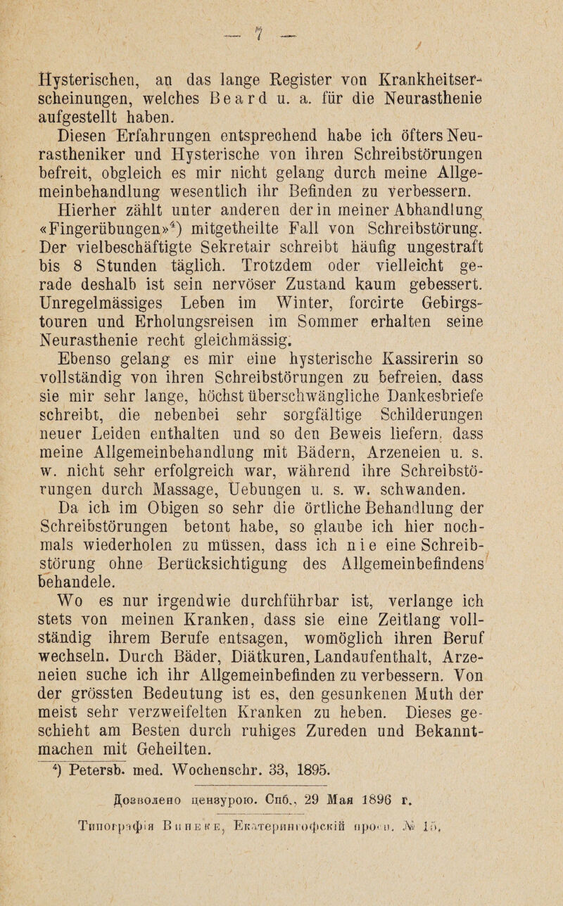 Hysterischen, an das lange Register von Krankheitser¬ scheinungen, welches Beard u. a. für die Neurasthenie aufgestellt haben. Diesen Erfahrungen entsprechend habe ich öfters Neu¬ rastheniker und Hysterische von ihren Schreibstörungen befreit, obgleich es mir nicht gelang durch meine Allge¬ meinbehandlung wesentlich ihr Befinden zu verbessern. Hierher zählt unter anderen der in meiner Abhandlung «Fingerübungen»4) mitgetheilte Fall von Schreibstörung. Der vielbeschäftigte Sekretair schreibt häufig ungestraft bis 8 Stunden täglich. Trotzdem oder vielleicht ge¬ rade deshalb ist sein nervöser Zustand kaum gebessert. Unregelmässiges Leben im Winter, forcirte Gebirgs- touren und Erholungsreisen im Sommer erhalten seine Neurasthenie recht gleichmässig. Ebenso gelang es mir eine hysterische Kassirerin so vollständig von ihren Schreibstörungen zu befreien, dass sie mir sehr lange, höchst überschwängliche Dankesbriefe schreibt, die nebenbei sehr sorgfältige Schilderungen neuer Leiden enthalten und so den Beweis liefern, dass meine Allgemeinbehandlung mit Bädern, Arzeneien u. s. w. nicht sehr erfolgreich war, während ihre Schreibstö¬ rungen durch Massage, Uebungen u. s. w. schwanden. Da ich im Obigen so sehr die örtliche Behandlung der Schreibstörungen betont habe, so glaube ich hier noch¬ mals wiederholen zu müssen, dass ich n i e eine Schreib¬ störung ohne Berücksichtigung des Allgemeinbefindens behandele. Wo es nur irgendwie durchführbar ist, verlange ich stets von meinen Kranken, dass sie eine Zeitlang voll¬ ständig ihrem Berufe entsagen, womöglich ihren Beruf wechseln. Durch Bäder, Diätkuren, Landaufenthalt, Arze¬ neien suche ich ihr Allgemeinbefinden zu verbessern. Von der grössten Bedeutung ist es, den gesunkenen Muth der meist sehr verzweifelten Kranken zu heben. Dieses ge¬ schieht am Besten durch ruhiges Zureden und Bekannt¬ machen mit Geheilten. 4) Petersb. med. Wochen sehr. 33, 1895. ZtosBOJieHO n,eH3ypoio. On6., 29 Man 1896 r.