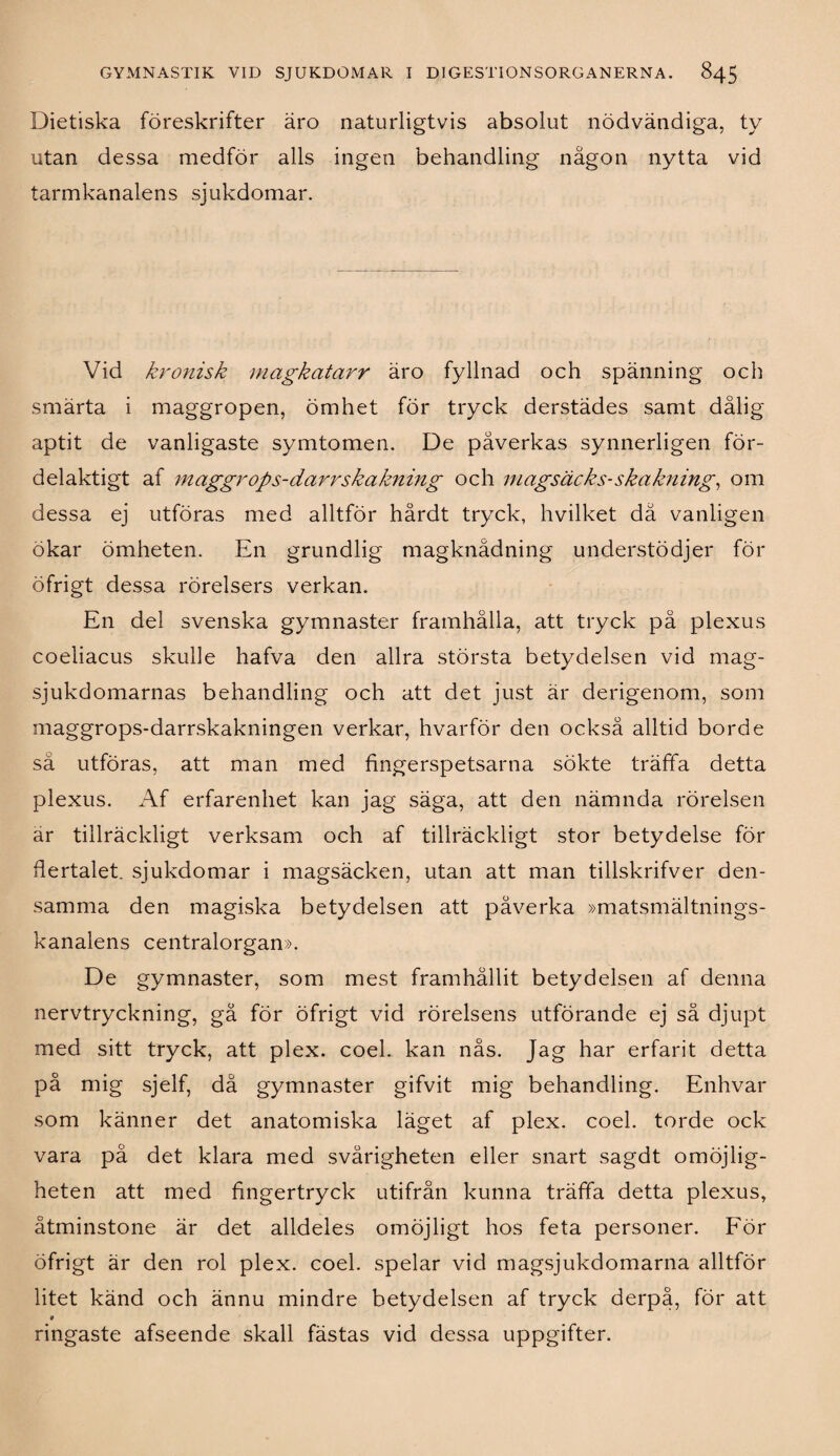 Dietiska föreskrifter äro naturligtvis absolut nödvändiga, ty utan dessa medför alls ingen behandling någon nytta vid tarmkanalens sjukdomar. Vid kronisk magkatarr äro fyllnad och spänning och smärta i maggropen, ömhet för tryck derstädes samt dålig aptit de vanligaste symtomen. De påverkas synnerligen för¬ delaktigt af maggrops-darrskakning och magsäcks-skakning, om dessa ej utföras med alltför hårdt tryck, hvilket dä vanligen ökar ömheten. En grundlig magknådning understödjer för öfrigt dessa rörelsers verkan. En del svenska gymnaster framhålla, att tryck på plexus coeliacus skulle hafva den allra största betydelsen vid mag¬ sjukdomarnas behandling och att det just är derigenom, som maggrops-darrskakningen verkar, hvarför den också alltid borde sä utföras, att man med fingerspetsarna sökte träffa detta plexus. Af erfarenhet kan jag säga, att den nämnda rörelsen ar tillräckligt verksam och af tillräckligt stor betydelse för flertalet, sjukdomar i magsäcken, utan att man tillskrifver den¬ samma den magiska betydelsen att påverka »matsmältnings- kanalens centralorgan». De gymnaster, som mest framhållit betydelsen af denna nervtryckning, gå för öfrigt vid rörelsens utförande ej så djupt med sitt tryck, att plex. coel. kan nås. Jag har erfarit detta på mig sjelf, då gymnaster gifvit mig behandling. Enhvar som känner det anatomiska läget af plex. coel. torde ock vara på det klara med svårigheten eller snart sagdt omöjlig¬ heten att med fingertryck utifrån kunna träffa detta plexus, åtminstone är det alldeles omöjligt hos feta personer. För öfrigt är den rol plex. coel. spelar vid magsjukdomarna alltför litet känd och ännu mindre betydelsen af tryck derpå, för att * ringaste afseende skall fästas vid dessa uppgifter.