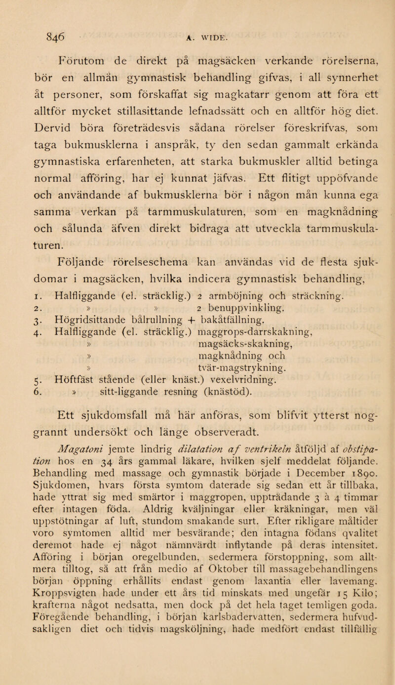 Förutom de direkt på magsäcken verkande rörelserna, bör en allmän gymnastisk behandling gifvas, i all synnerhet åt personer, som förskaffat sig magkatarr genom att föra ett alltför mycket stillasittande lefnadssätt och en alltför hög diet. Dervid böra företrädesvis sådana rörelser föreskrifvas, som taga bukmusklerna i anspråk, ty den sedan gammalt erkända gymnastiska erfarenheten, att starka bukmuskler alltid betinga normal afföring, har ej kunnat jäfvas. Ett flitigt uppöfvande och användande af bukmusklerna bör i någon mån kunna ega samma verkan på tarmmuskulaturen, som en magknådning och sålunda äfven direkt bidraga att utveckla tarmmuskula¬ turen. Följande rörelseschema kan användas vid de flesta sjuk¬ domar i magsäcken, hvilka indicera gymnastisk behandling, 1. Halfliggande (el. sträcklig.) 2 armböjning och sträckning. 2. » » 2 benuppvinkling. 3. Högridsittande bålrullning -f- bakåtfällning. 4. Halfliggande (el. sträcklig.) maggrops-darrskakning, » magsäcks-skakning, » magknådning och » tvär-magstrykning. 5. Höftfäst stående (eller knäst.) vexelvridning. 6. » sitt-liggande resning (knästöd). Ett sjukdomsfall må här anföras, som blifvit ytterst nog- grannt undersökt och länge observeradt. Magatoni jemte lindrig dilatation af ventrikeln åtföljd af obstipa- tion hos en 34 års gammal läkare, hvilken sjelf meddelat följande. Behandling med massage och gymnastik började i December 1890. Sjukdomen, hvars första symtom daterade sig sedan ett år tillbaka, hade yttrat sig med smärtor i maggropen, uppträdande 3 ä 4 timmar efter intagen föda. Aldrig kväljningar eller kräkningar, men väl uppstötningar af luft, stundom smakande surt. Efter rikligare måltider voro symtomen alltid mer besvärande; den intagna födans qvalitet deremot hade ej något nämnvärdt inflytande på deras intensitet. Afföring i början oregelbunden, sedermera förstoppning, som allt¬ mera tilltog, sä att från medio af Oktober till massagebehandlingens början öppning erhållits endast genom laxantia eller lavemang. Kroppsvigten hade under ett års tid minskats med ungefär 15 Kilo; krafterna något nedsatta, men dock på det hela taget temligen goda. Föregående behandling, i början karlsbadervatten, sedermera hufvud- sakligen diet och tidvis magsköljning, hade medfört endast tillfällig