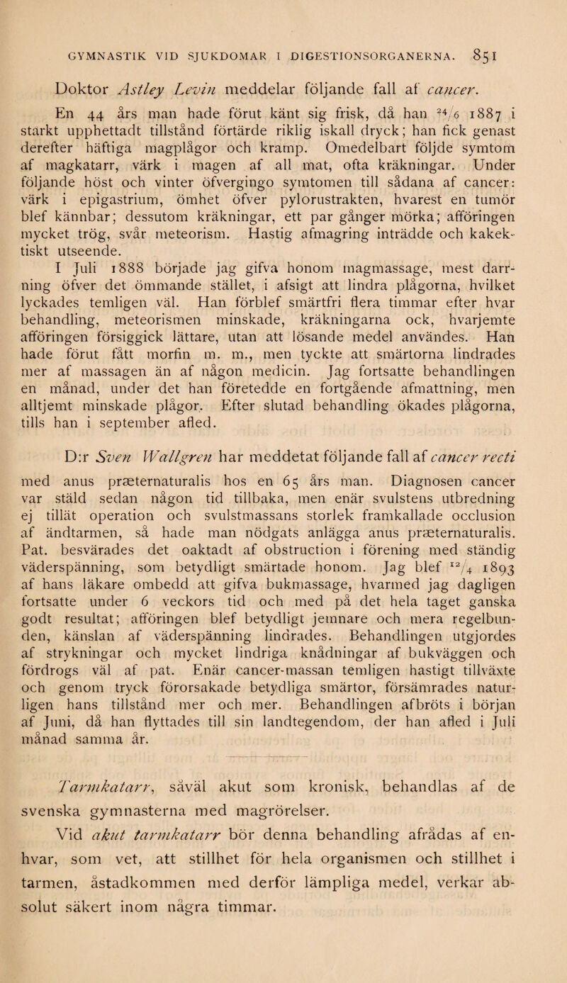 Doktor Astley Levin meddelar följande fall af cancer. En 44 års man hade förut känt sig frisk, då han 24/6 1887 i starkt upphettadt tillstånd förtärde riklig iskall dryck; han fick genast derefter häftiga magplågor och kramp. Omedelbart följde symtom af magkatarr, värk i magen af all mat, ofta kräkningar. Under följande höst och vinter öfvergingo symtomen till sådana af cancer: värk i epigastrium, ömhet öfver pylorustrakten, hvarest en tumör blef kännbar; dessutom kräkningar, ett par gånger mörka; afföringen mycket trög, svår meteorism. Hastig afmagring inträdde och kakek- tiskt utseende. I Juli 1888 började jag gifva honom magmassage, mest darr- ning öfver det ömmande stället, i afsigt att lindra plågorna, hvilket lyckades temligen väl. Han förblef smärtfri flera timmar efter hvar behandling, meteorismen minskade, kräkningarna ock, hvarjemte afföringen försiggick lättare, utan att lösande medel användes. Han hade förut fått morfin m. m., men tyckte att smärtorna lindrades mer af massagen än af någon medicin. Jag fortsatte behandlingen en månad, under det han företedde en fortgående afmattning, men alltjemt minskade plågor. Efter slutad behandling ökades plågorna, tills han i september afled. D:r Sven Wallgren har meddetat följande fall af cancer recti med anus praeternaturalis hos en 65 års man. Diagnosen cancer var stäld sedan någon tid tillbaka, men enär svulstens utbredning ej tillät operation och svulstmassans storlek framkallade occlusion af ändtarmen, så hade man nödgats anlägga anus praeternaturalis. Pat. besvärades det oaktadt af obstruction i förening med ständig väderspänning, som betydligt smärtade honom. Jag blef xa/4 1893 af hans läkare ombedd att gifva bukmassage, hvarmed jag dagligen fortsatte under 6 veckors tid och med på det hela taget ganska godt resultat; atföringen blef betydligt jemnare och mera regelbun¬ den, känslan af väderspänning lindrades. Behandlingen utgjordes af strykningar och mycket lindriga knådningar af bukväggen och fördrogs väl af pat. Enär cancer-massan temligen hastigt tillväxte och genom tryck förorsakade betydliga smärtor, försämrades natur¬ ligen hans tillstånd mer och mer. Behandlingen afbröts i början af Juni, då han flyttades till sin landtegendom, der han afled i Juli månad samma år. Tarmkatarr, såväl akut som kronisk, behandlas af de svenska gymnasterna med magrorelser. Vid akut tarmkatarr bör denna behandling afrådas af en- hvar, som vet, att stillhet för hela organismen och stillhet i tarmen, åstadkommen med derför lämpliga medel, verkar ab¬ solut säkert inom några timmar.