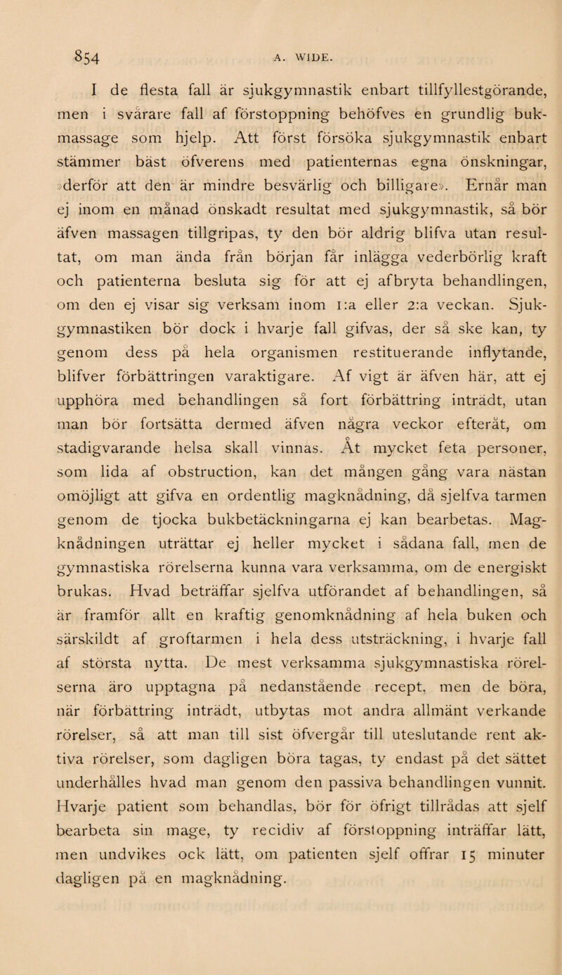 I de flesta fall är sjukgymnastik enbart tillfyllestgörande, men i svårare fall af förstoppning behöfves en grundlig buk¬ massage som hjelp. Att först försöka sjukgymnastik enbart stämmer bäst öfverens med patienternas egna önskningar, »derför att den är mindre besvärlig och billigare». Ernår man ej inom en månad önskadt resultat med sjukgymnastik, så bör äfven massagen tillgripas, ty den bör aldrig blifva utan resul¬ tat, om man ända från början fär inlägga vederbörlig kraft och patienterna besluta sig för att ej afbryta behandlingen, om den ej visar sig verksam inom i:a eller 2:a veckan. Sjuk¬ gymnastiken bör dock i hvarje fall gifvas, der sä ske kan, ty genom dess pä hela organismen restituerande inflytande, blifver förbättringen varaktigare. Af vigt är äfven här, att ej upphöra med behandlingen så fort förbättring inträdt, utan man bör fortsätta dermed äfven några veckor efteråt, om o stadigvarande helsa skall vinnas. At mycket feta personer, som lida af obstruction, kan det mången gång vara nästan omöjligt att gifva en ordentlig magknädning, då sjelfva tarmen genom de tjocka bukbetäckningarna ej kan bearbetas. Mag- knådningen uträttar ej heller mycket i sådana fall, men de gymnastiska rörelserna kunna vara verksamma, om de energiskt brukas. Hvad beträffar sjelfva utförandet af behandlingen, så är framför allt en kraftig genomknådning af hela buken och särskildt af groftarmen i hela dess utsträckning, i hvarje fall af största nytta. De mest verksamma sjukgymnastiska rörel¬ serna äro upptagna på nedanstående recept, men de böra, när förbättring inträdt, utbytas mot andra allmänt verkande rörelser, så att man till sist öfvergär till uteslutande rent ak¬ tiva rörelser, som dagligen böra tagas, ty endast på det sättet underhålles hvad man genom den passiva behandlingen vunnit. Hvarje patient som behandlas, bör för öfrigt tillrådas att sjelf bearbeta sin mage, ty recidiv af förstoppning inträffar lätt, men undvikes ock lätt, om patienten sjelf offrar 15 minuter dagligen på en magknädning.