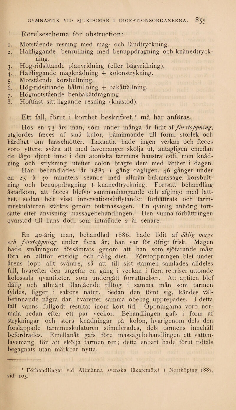 Rörelseschema för obstruction: 1. Motstående resning med mag- och ländtryckning. 2. Halfliggande benrullning med benuppdragning och knänedtryck- ning. 3. Hög-ridsittande planvridning (eller bågvridning). 4. Halfliggande magknådning -f kolonstrykning. 5. Motstående korsbultning. 6. Hög-ridsittande bålrullning + bakåtfällning. 7. Högmotstående benbakåtdragning. 8. Höftfäst sitt-liggande resning (knästöd). Ett fall, förut i korthet beskrifvet,1 må här anföras. Hos en 73 års man, som under många år lidit af förstoppning, utgjordes faeces af små kulor, påminnande till form, storlek och hårdhet om hasselnötter. Laxantia hade ingen verkan och faeces voro ytterst svåra att med lavemanger skölja ut, antagligen emedan de lågo djupt inne i den atoniska tarmens haustra coli, men knåd- ning och strykning utefter colon bragte dem med lätthet i dagen. Han behandlades år 1887 1 gång dagligen, 46 gånger under en 25 å 30 minuters seance med allmän bukmassage, korsbult¬ ning och benuppdragning + knänedtryckning. Fortsatt behandling åstadkom, att faeces blefvo sammanhängande och afgingo med lätt¬ het, sedan helt visst innervationsinflvtandet förbättrats och tarm- muskulaturen stärkts genom bukmassagen. En qvinlig anhörig fort¬ satte efter anvisning massagebehandlingen. Den vunna förbättringen qvarstod till hans död, som inträffade 2 år senare. En 40-årig man, behandlad 1886, hade lidit af dålig mage och förstoppning under flera år; han var för öfrigt frisk. Magen hade småningom försämrats genom att han som sjöfarande måst föra en alltför ensidig och dålig diet. Förstoppningen blef under årens lopp allt svårare, så att till sist »tarmen samlades alldeles full, hvarefter den ungefär en gång i veckan i flera repriser uttömde kolossala qvantiteter, som undergått förruttnelse». Att aptiten blef dålig och allmänt illamående tilltog i samma mån som tarmen fyldes, ligger i sakens natur. Sedan den tömt sig, kändes väl¬ befinnande några dar, hvarefter samma obehag upprepades. I detta fall vanns fullgodt resultat inom kort tid. Öppningarna voro nor¬ mala redan efter ett par veckor. Behandlingen gafs i form af strykningar och stora knådningar på kolon, hvarigenom dels den förslappade tarmmuskulaturen stimulerades, dels tarmens innehåll befordrades. Emellanåt gafs före massagebehandlingen ett vatten- lavemang för att skölja tarmen ren; detta enbart hade förut tidtals begagnats utan märkbar nytta. 1 Förhandlingar vid Allmänna svenska läkaremötet i Norrköping 1887, sid. 105.