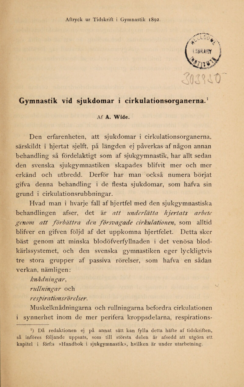 Gymnastik vid sjukdomar i cirkulationsorganerna.1 Af A. Wide. Den erfarenheten, att sjukdomar i cirkulationsorganerna, särskildt i hjertat sjelft, på längden ej påverkas af någon annan behandling så fördelaktigt som af sjukgymnastik, har allt sedan den svenska sjukgymnastiken skapades blifvit mer och mer erkänd och utbredd. Derför har man också numera börjat gifva denna behandling i de flesta sjukdomar, som hafva sin grund i cirkulationsrubbningar. Hvad man i hvarje fall af hjertfel med den sjukgymnastiska behandlingen afser, det är att underlätta hjertats arbete genom att förbättra den försvagade cirkulationen, som alltid blifver en gifven följd af det uppkomna hjertfelet. Detta sker bäst genom att minska blodöfverfyllnaden i det venösa blod- kärlssystemet, och den svenska gymnastiken eger lyckligtvis tre stora grupper af passiva rörelser, som hafva en sådan verkan, nämligen: knådningar, rullningar och re spirationsrörelser. Muskelknådningarna och rullningarna befordra cirkulationen i synnerhet inom de mer perifera kroppsdelarna, respirations- Ö Då redaktionen ej på annat sätt kan fylla detta häfte af tidskriften, så införes följande uppsats, som till största delen är afsedd att utgöra ett kapitel i förf:s »Handbok i sjukgymnastik», hvilken är under utarbetning.