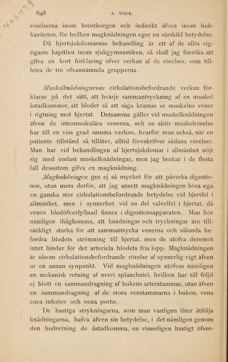 rörelserna inom bröstkorgen och indirekt äfven inom buk- kaviteten, för hvilken magknådningen eger en särskild betydelse. Då hjertsjukdomarnas behandling är ett af de allra vig- tigaste kapitlen inom sjukgymnastiken, så skall jag försöka att gifva en kort förklaring öfver verkan af de rörelser, som till¬ höra de tre ofvannämnda grupperna. Muskelknådningarnas cirkulationsbefordrande verkan för¬ klaras på det sätt, att hvarje sammantryckning af en muskel åstadkommer, att blodet så att säga kramas ur muskelns vener i rigtning mot hjertat. Detsamma gäller vid muskelknådningen äfven de intermuskulära venerna, och en aktiv muskelrörelse har till en viss grad samma verkan, hvarför man också, när en patients tillstånd så tillåter, alltid föreskrifver sådana rörelser. Man har vid behandlingen af hjertsjukdomar i allmänhet nöjt sig med endast muskelknådningar, men jag brukar i de flesta fall dessutom gifva en magknådning. Magknådningen ges ej så mycket för att påverka digestio- nen, utan mera derför, att jag ansett magknådningen böra ega en ganska stor cirkulationsbefordrande betydelse vid hjertfel i allmänhet, men i synnerhet vid en del valvelfel i hjertat, då venös blodöfverfyllnad finnes i digestionsapparaten. Man bör nämligen ihågkomma, att knådningar och tryckningar äro till¬ räckligt starka för att sammantrycka venerna och sålunda be¬ fordra blodets strömning till hjertat, men de utöfva deremot intet hinder för det arteriela blodets fria lopp. Magknådningen är såsom cirkulationsbefordrande rörelse af synnerlig vigt äfven ur en annan synpunkt. Vid magknådningen utöfvas nämligen en mekanisk retning af nervi splanchnici, hvilken har till följd ej blott en sammandragning af bukens arterstammar, utan äfven en sammandragning af de stora venstammarna i buken, vena cava inferior och vena portae. De hastiga strykningarna, som man vanligen låter åtfölja knådningarna, hafva äfven sin betydelse, i det nämligen genom den hudretning de åstadkomma, en visserligen hastigt öfver-