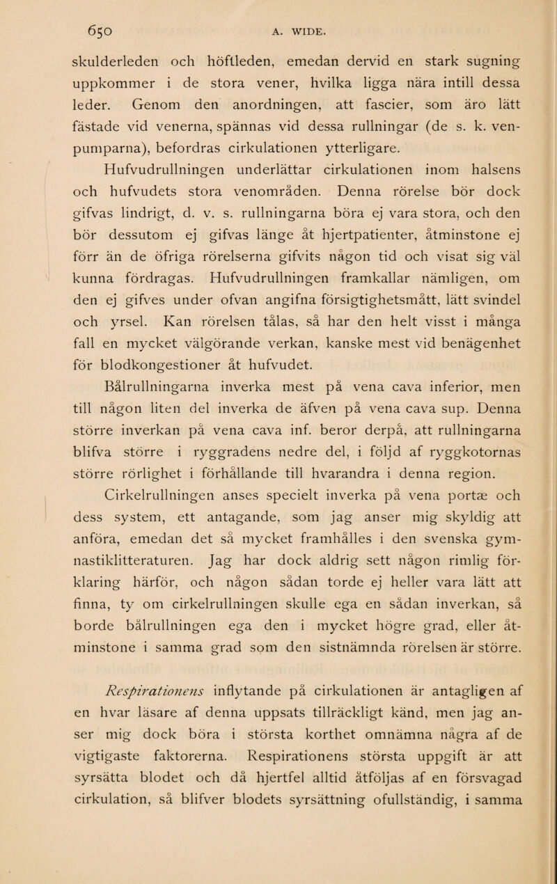 skulderleden och höftleden, emedan dervid en stark sugning uppkommer i de stora vener, hvilka ligga nära intill dessa leder. Genom den anordningen, att fascier, som äro lätt fästade vid venerna, spännas vid dessa rullningar (de s. k. ven- pumparna), befordras cirkulationen ytterligare. Hufvudrullningen underlättar cirkulationen inom halsens och hufvudets stora venområden. Denna rörelse bör dock gifvas lindrigt, d. v. s. rullningarna böra ej vara stora, och den bör dessutom ej gifvas länge åt hjertpatienter, åtminstone ej förr än de öfriga rörelserna gifvits någon tid och visat sig väl kunna fördragas. Hufvudrullningen framkallar nämligen, om den ej gifves under ofvan angifna försigtighetsmått, lätt svindel och yrsel. Kan rörelsen tålas, så har den helt visst i många fall en mycket välgörande verkan, kanske mest vid benägenhet för blodkongestioner åt hufvudet. Bålrullningarna inverka mest på vena cava inferior, men till någon liten del inverka de äfven på vena cava sup. Denna större inverkan pä vena cava inf. beror derpå, att rullningarna blifva större i ryggradens nedre del, i följd af ryggkotornas större rörlighet i förhållande till hvarandra i denna region. Cirkelrullningen anses specielt inverka på vena portae och dess system, ett antagande, som jag anser mig skyldig att anföra, emedan det så mycket framhålles i den svenska gym¬ nastiklitteraturen. Jag har dock aldrig sett någon rimlig för¬ klaring härför, och någon sådan torde ej heller vara lätt att finna, ty om cirkelrullningen skulle ega en sådan inverkan, så borde bålrullningen ega den i mycket högre grad, eller åt¬ minstone i samma grad som den sistnämnda rörelsen är större. Respirationens inflytande på cirkulationen är antagligen af en hvar läsare af denna uppsats tillräckligt känd, men jag an¬ ser mig dock böra i största korthet omnämna några af de vigtigaste faktorerna. Respirationens största uppgift är att syrsätta blodet och då hjertfel alltid åtföljas af en försvagad cirkulation, så blifver blodets syrsättning ofullständig, i samma