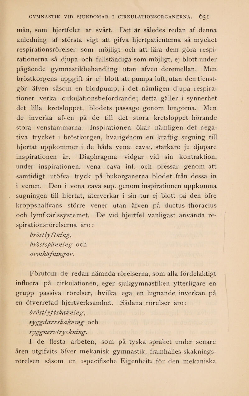 mån, som hjertfelet är svårt. Det är således redan af denna anledning af största vigt att gifva hjertpatienterna så mycket respirationsrörelser som möjligt och att lära dem göra respi- rationerna så djupa och fullständiga som möjligt, ej blott under pågående gymnastikbehandling utan äfven deremellan. Men bröstkorgens uppgift är ej blott att pumpa luft, utan den tjenst- gör äfven såsom en blodpump, i det nämligen djupa respira- tioner verka cirkulationsbefordrande; detta gäller i synnerhet det lilla kretsloppet, blodets passage genom lungorna. Men de inverka äfven på de till det stora kretsloppet hörande stora venstammarna. Inspirationen ökar nämligen det nega¬ tiva trycket i bröstkorgen, hvarigenom en kraftig sugning till hjertat uppkommer i de båda venae cavae, starkare ju djupare inspirationen är. Diaphragma vidgar vid sin kontraktion, under inspirationen, vena cava inf. och pressar genom att samtidigt utöfva tryck pä bukorganerna blodet från dessa in i venen. Den i vena cava sup. genom inspirationen uppkomna sugningen till hjertat, återverkar i sin tur ej blott på den öfre kroppshalfvans större vener utan äfven på ductus thoracius och lymfkärlssystemet. De vid hjertfel vanligast använda re- spirationsrörelserna äro : bröstlyftning, bröstspänning och artnhäfningar. Förutom de redan nämnda rörelserna, som alla fördelaktigt influera på cirkulationen, eger sjukgymnastiken ytterligare en grupp passiva rörelser, hvilka ega en lugnande inverkan på en öfverretad hjertverksamhet. Sådana rörelser äro: bföstlyftskakn ing, rygg darr sk åkning och ryggnervtryckning. I de flesta arbeten, som pä tyska språket under senare åren utgifvits öfver mekanisk gymnastik, framhålles skaknings- rörelsen såsom en »specifische Eigenheit» för den mekaniska