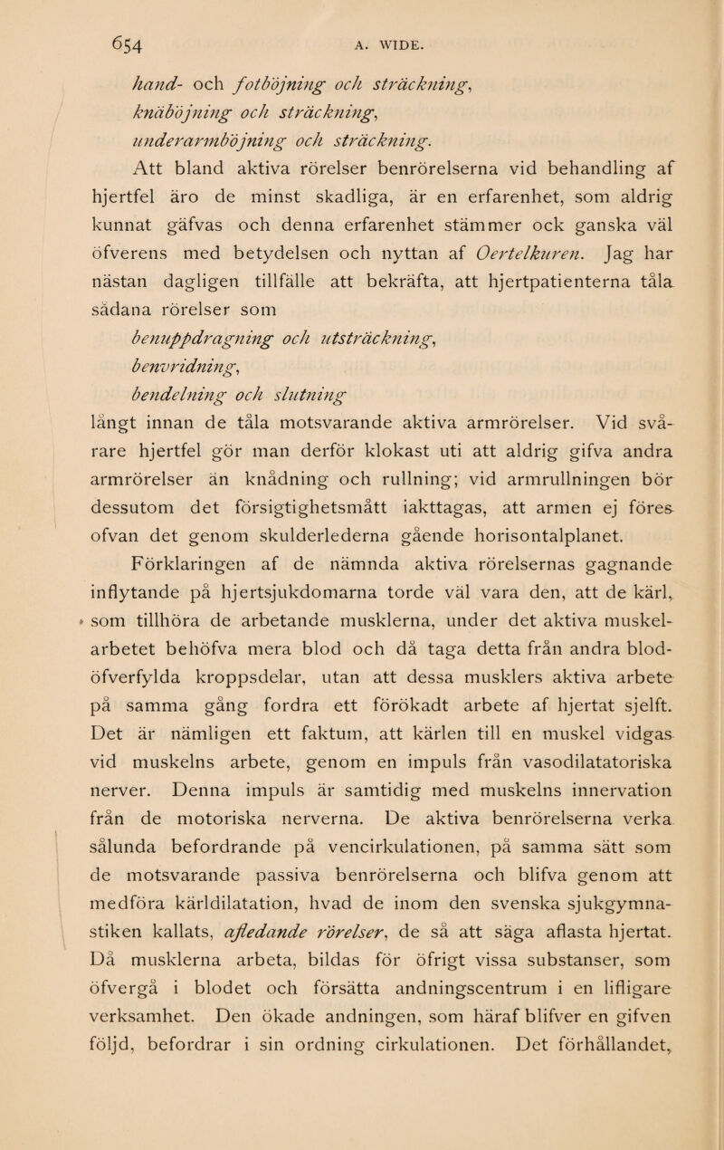 hand- och fotböjning och sträckning, knäböjning och sträckning, underarmböjning och sträckning. Att bland aktiva rörelser benrörelserna vid behandling af hjertfel äro de minst skadliga, är en erfarenhet, som aldrig kunnat gäfvas och denna erfarenhet stämmer ock ganska väl öfverens med betydelsen och nyttan af Oertelkuren. Jag har nästan dagligen tillfälle att bekräfta, att hjertpatienterna tåla sådana rörelser som benuppdragning och utsträckning, benvridning, bendelnmg och slutning långt innan de tåla motsvarande aktiva armrörelser. Vid svå¬ rare hjertfel gör man derför klokast uti att aldrig gifva andra armrörelser än knådning och rullning; vid armrullningen bör dessutom det försigtighetsmått iakttagas, att armen ej föres ofvan det genom skulderlederna gående horisontalplanet. Förklaringen af de nämnda aktiva rörelsernas gagnande inflytande på hjertsjukdomarna torde väl vara den, att de kärl, * som tillhöra de arbetande musklerna, under det aktiva muskel¬ arbetet behöfva mera blod och då taga detta från andra blod- öfverfylda kroppsdelar, utan att dessa musklers aktiva arbete pä samma gång fordra ett förökadt arbete af hjertat sjelft. Det är nämligen ett faktum, att kärlen till en muskel vidgas vid muskelns arbete, genom en impuls från vasodilatatoriska nerver. Denna impuls är samtidig med muskelns innervation från de motoriska nerverna. De aktiva benrörelserna verka sålunda befordrande på vencirkulationen, på samma sätt som de motsvarande passiva benrörelserna och blifva genom att medföra kärldiiatation, hvad de inom den svenska sjukgymna¬ stiken kallats, ajledande rörelser, de så att säga aflasta hjertat. Då musklerna arbeta, bildas för öfrigt vissa substanser, som öfvergå i blodet och försätta andningscentrum i en lifligare verksamhet. Den ökade andningen, som häraf blifver en gifven följd, befordrar i sin ordning cirkulationen. Det förhållandet,