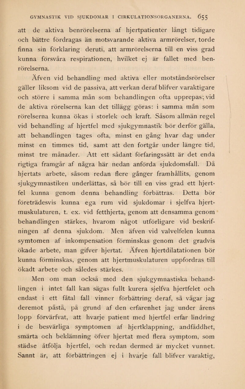 att de aktiva benrörelserna af hjertpatienter långt tidigare och bättre fördragas än motsvarande aktiva armrörelser, torde finna sin förklaring deruti, att armrörelserna till en viss grad kunna försvåra respirationen, hvilket ej är fallet med ben¬ rörelserna. Äfven vid behandling med aktiva eller motståndsrörelser gäller liksom vid de passiva, att verkan derafblifver varaktigare och större i samma mån som behandlingen ofta upprepas; vid de aktiva rörelserna kan det tillägg göras: i samma mån som rörelserna kunna ökas i storlek och kraft. Såsom allmän regel vid behandling af hjertfel med sjukgymnastik bör derför gälla, att behandlingen tages ofta, minst en gång hvar dag under minst en timmes tid, samt att den fortgår under längre tid, minst tre månader. Att ett sådant förfaringssätt är det enda rigtiga framgår af några här nedan anförda sjukdomsfall. Då hjertats arbete, såsom redan flere gånger framhållits, genom sjukgymnastiken underlättas, så bör till en viss grad ett hjert¬ fel kunna genom denna behandling förbättras. Detta bör företrädesvis kunna ega rum vid sjukdomar i sjelfva hjert- muskulaturen, t. ex. vid fetthjerta, genom att densamma genom behandlingen stärkes, hvarom något utförligare vid beskrif- ningen af denna sjukdom. Men äfven vid valvelfelen kunna symtomen af inkompensation förminskas genom det gradvis ökade arbete, man gifver hjertat. Äfven hjertdilatationen bör kunna förminskas, genom att hjertmuskulaturen uppfordras till ökadt arbete och således stärkes. Men om man också med den sjukgymnastiska behand¬ lingen i intet fall kan sägas fullt kurera sjelfva hjertfelet och endast i ett fåtal fall vinner förbättring deraf, sä vågar jag deremot påstå, på grund af den erfarenhet jag under årens lopp förvärfvat, att hvarje patient med hjertfel erfar lindring i de besvärliga symptomen af hjertklappning, andfåddhet, smärta och beklämning öfver hjertat med flera symptom, som städse åtfölja hjertfel, och redan dermed är mycket vunnet. Sannt är, att förbättringen ej i hvarje fall blifver varaktig,