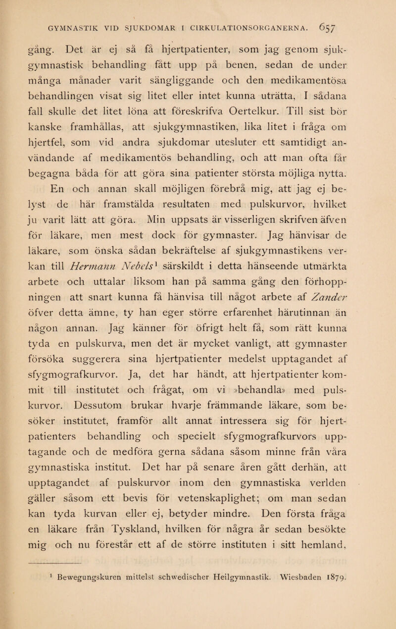 gång. Det är ej så få hjertpatienter, som jag genom sjuk- gymnastisk behandling fått upp pä benen, sedan de under många månader varit sängliggande och den medikamentosa behandlingen visat sig litet eller intet kunna uträtta, I sådana fall skulle det litet löna att föreskrifva Oertelkur. Till sist bör kanske framhållas, att sjukgymnastiken, lika litet i fråga om hjertfel, som vid andra sjukdomar utesluter ett samtidigt an¬ vändande af medikamentös behandling, och att man ofta får begagna båda för att göra sina patienter största möjliga nytta. En och annan skall möjligen förebrå mig, att jag ej be¬ lyst de här framstälda resultaten med pulskurvor, hvilket ju varit lätt att göra. Min uppsats är visserligen skrifven äfven för läkare, men mest dock för gymnaster. Jag hänvisar de läkare, som önska sådan bekräftelse af sjukgymnastikens ver¬ kan till Hermann NebelsA särskildt i detta hänseende utmärkta arbete och uttalar liksom han på samma gång den förhopp¬ ningen att snart kunna få hänvisa till något arbete af Zander öfver detta ämne, ty han eger större erfarenhet härutinnan än någon annan. Jag känner för öfrigt helt få, som rätt kunna tyda en pulskurva, men det är mycket vanligt, att gymnaster försöka suggerera sina hjertpatienter medelst upptagandet af sfygmografkurvor. Ja, det har händt, att hjertpatienter kom¬ mit till institutet och frågat, om vi »behandla» med puls¬ kurvor. Dessutom brukar hvarje främmande läkare, som be¬ söker institutet, framför allt annat intressera sig för hjert- patienters behandling och specielt sfygmografkurvors upp¬ tagande och de medföra gerna sådana såsom minne från våra gymnastiska institut. Det har på senare åren gått derhän, att upptagandet af pulskurvor inom den gymnastiska verlden gäller såsom ett bevis för vetenskaplighet; om man sedan kan tyda kurvan eller ej, betyder mindre. Den första fråga en läkare från Tyskland, hvilken för några år sedan besökte mig och nu förestår ett af de större instituten i sitt hemland, Bevvegungskuren mitlelst schwedischer Heilgymnastik. Wiesbaden 1879. 1