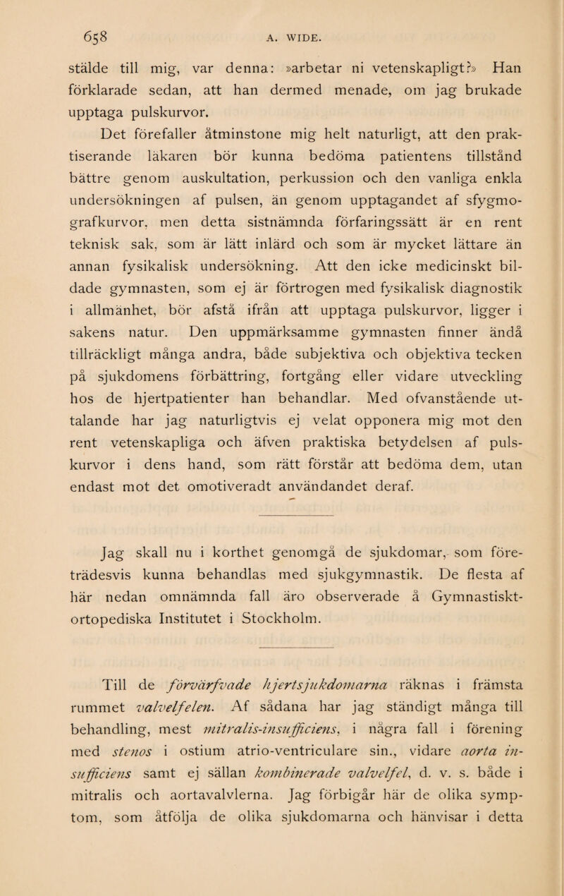 stälde till mig, var denna: »arbetar ni vetenskapligt?» Han förklarade sedan, att han dermed menade, om jag brukade upptaga pulskurvor. Det förefaller åtminstone mig helt naturligt, att den prak¬ tiserande läkaren bör kunna bedöma patientens tillstånd bättre genom auskultation, perkussion och den vanliga enkla undersökningen af pulsen, än genom upptagandet af sfygmo- grafkurvor, men detta sistnämnda förfaringssätt är en rent teknisk sak, som är lätt inlärd och som är mycket lättare än annan fysikalisk undersökning. Att den icke medicinskt bil¬ dade gymnasten, som ej är förtrogen med fysikalisk diagnostik i allmänhet, bör afstå ifrån att upptaga pulskurvor, ligger i sakens natur. Den uppmärksamme gymnasten finner ändå tillräckligt många andra, både subjektiva och objektiva tecken på sjukdomens förbättring, fortgång eller vidare utveckling hos de hjertpatienter han behandlar. Med ofvanstående ut¬ talande har jag naturligtvis ej velat opponera mig mot den rent vetenskapliga och äfven praktiska betydelsen af puls¬ kurvor i dens hand, som rätt förstår att bedöma dem, utan endast mot det omotiveradt användandet deraf. Jag skall nu i korthet genomgå de sjukdomar, som före¬ trädesvis kunna behandlas med sjukgymnastik. De flesta af här nedan omnämnda fall äro observerade å Gymnastiskt- ortopediska Institutet i Stockholm. Till de förvärfvade hjert sjukdomarna räknas i främsta rummet valvelfelen. Af sådana har jag ständigt många till behandling, mest mitralis-insufficiens, i några fall i förening med stenos i ostium atrio-ventriculare sin., vidare aort a in¬ sufficiens samt ej sällan kombinerade valvelfel, d. v. s. både i mitralis och aortavalvlerna. Jag förbigår här de olika symp¬ tom, som åtfölja de olika sjukdomarna och hänvisar i detta