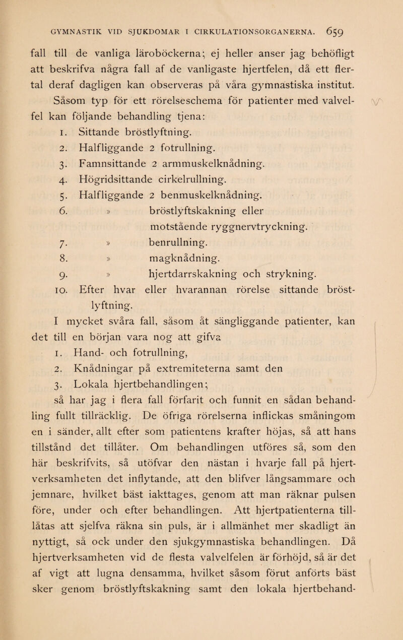 fall till de vanliga läroböckerna; ej heller anser jag behöfligt att beskrifva några fall af de vanligaste hjertfelen, då ett fler¬ tal deraf dagligen kan observeras på våra gymnastiska institut. Såsom typ för ett rörelseschema för patienter med valvel¬ fel kan följande behandling tjena: 1. Sittande bröstlyftning. 2. Halfliggande 2 fotrullning. 3. Famnsittande 2 armmuskelknådning. 4. Högridsittande cirkelrullning. 5. Halfliggande 2 benmuskelknådning. 6. » bröstlyftskakning eller motstående ryggnervtryckning. benrullning. magknådning. hjertdarrskakning och strykning. 7- 8. » » 10. Efter hvar eller hvarannan rörelse sittande bröst¬ lyftning. I mycket svåra fall, såsom åt sängliggande patienter, kan det till en början vara nog att gifva 1. Hand- och fotrullning, 2. Knådningar på extremiteterna samt den 3. Lokala hjertbehandlingen; så har jag i flera fall förfarit och funnit en sådan behand¬ ling fullt tillräcklig. De öfriga rörelserna inflickas småningom en i sänder, allt efter som patientens krafter höjas, så att hans tillstånd det tillåter. Om behandlingen utföres så, som den här beskrifvits, så utöfvar den nästan i hvarje fall på hjert- verksamheten det inflytande, att den blifver långsammare och jemnare, hvilket bäst iakttages, genom att man räknar pulsen före, under och efter behandlingen. Att hjertpatienterna till- låtas att sjelfva räkna sin puls, är i allmänhet mer skadligt än nyttigt, så ock under den sjukgymnastiska behandlingen. Då hjertverksamheten vid de flesta valvelfelen är förhöjd, så är det af vigt att lugna densamma, hvilket såsom förut anförts bäst sker genom bröstlyftskakning samt den lokala hjertbehand-