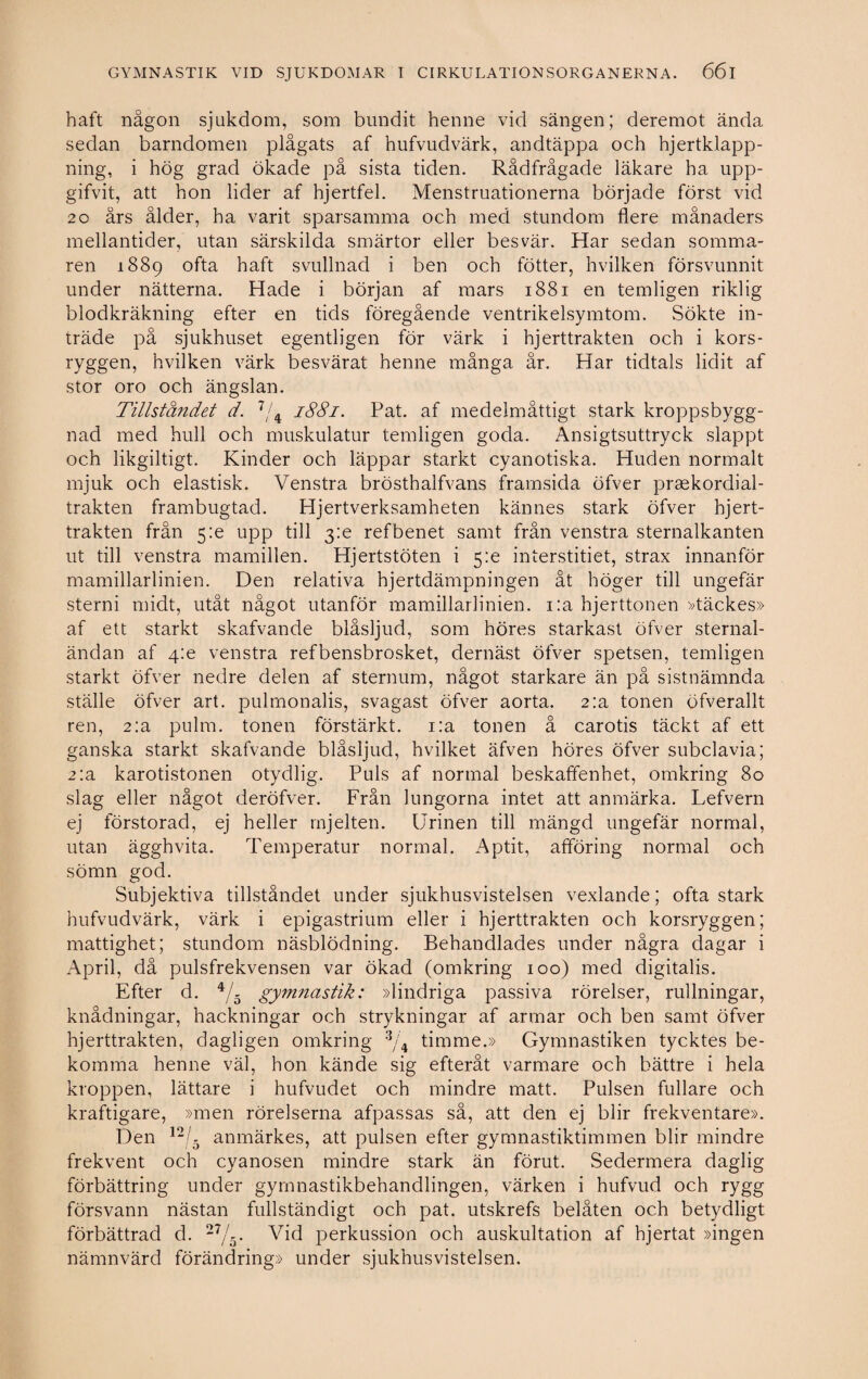 haft någon sjukdom, som bundit henne vid sängen; deremot ända sedan barndomen plågats af hufvudvärk, andtäppa och hjertklapp- ning, i hög grad ökade på sista tiden. Rådfrågade läkare ha upp- gifvit, att hon lider af hjertfel. Menstruationerna började först vid 20 års ålder, ha varit sparsamma och med stundom flere månaders mellantider, utan särskilda smärtor eller besvär. Har sedan somma¬ ren 1889 ofta haft svullnad i ben och fötter, hvilken försvunnit under nätterna. Hade i början af mars 1881 en temligen riklig blodkräkning efter en tids föregående ventrikelsymtom. Sökte in¬ träde på sjukhuset egentligen för värk i hjerttrakten och i kors¬ ryggen, hvilken värk besvärat henne många år. Har tidtals lidit af stor oro och ängslan. Tillståndet d. 7/4 1881. Pat. af medelmåttigt stark kroppsbygg¬ nad med hull och muskulatur temligen goda. Ansigtsuttryck slappt och likgiltigt. Kinder och läppar starkt cyanotiska. Huden normalt mjuk och elastisk. Venstra brösthalfvans framsida öfver praekordial- trakten frambugtad. Hjertverksamheten kännes stark öfver hjert¬ trakten från 5:e upp till 3:e refbenet samt från venstra sternalkanten ut till venstra mamillen. Hjertstöten i 5:e interstitiet, strax innanför mamillarlinien. Den relativa hjertdämpningen åt höger till ungefär sterni midt, utåt något utanför mamillarlinien. i:a hjerttonen »täckes» af ett starkt skafvande biåsljud, som höres starkast öfver sternal- ändan af 4m venstra refbensbrosket, dernäst öfver spetsen, temligen starkt öfver nedre delen af sternum, något starkare än på sistnämnda ställe öfver art. pulmonalis, svagast öfver aorta. 2:a tonen öfverallt ren, 2:a pulm. tonen förstärkt. i:a tonen å carotis täckt af ett ganska starkt skafvande biåsljud, hvilket äfven höres öfver subclavia; 2:a karotistonen otydlig. Puls af normal beskaffenhet, omkring 80 slag eller något deröfver. Från lungorna intet att anmärka. Lefvern ej förstorad, ej heller mjelten. Urinen till mängd ungefär normal, utan ägghvita. Temperatur normal. Aptit, afföring normal och sömn god. Subjektiva tillståndet under sjukhusvistelsen vexlande; ofta stark hufvudvärk, värk i epigastrium eller i hjerttrakten och korsryggen; mattighet; stundom näsblödning. Behandlades under några dagar i April, då pulsfrekvensen var ökad (omkring 100) med digitalis. Efter d. 4/5 gymnastik: »lindriga passiva rörelser, rullningar, knådningar, hackningar och strykningar af armar och ben samt öfver hjerttrakten, dagligen omkring 3/4 timme.» Gymnastiken tycktes be¬ komma henne väl, hon kände sig efteråt varmare och bättre i hela kroppen, lättare i hufvudet och mindre matt. Pulsen fullare och kraftigare, »men rörelserna afpassas så, att den ej blir frekventare». Den 12/5 anmärkes, att pulsen efter gymnastiktimmen blir mindre frekvent och cyanosen mindre stark än förut. Sedermera daglig förbättring under gymnastikbehandlingen, värken i hufvud och rygg försvann nästan fullständigt och pat. utskrefs belåten och betydligt förbättrad d. 27/5. Vid perkussion och auskultation af hjertat »ingen nämnvärd förändring» under sjukhusvistelsen.