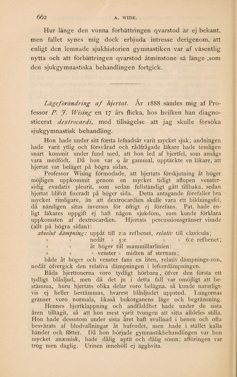 Hur länge den vunna förbättringen qvarstod är ej bekant, men fallet synes mig dock erbjuda intresse derigenom, att enligt den lemnade sjukhistorien gymnastiken var af väsentlig nytta och att förbättringen qvarstod åtminstone sä länge ,som den sjukgymnastiska behandlingen fortgick. Läge förändring af hjertat. Ar 1888 sändes mig af Pro¬ fessor P. J. Wising en 17 års flicka, hos hvilken han diagno¬ sticerat dextrocardi, med tillsägelse att jag skulle försöka sjukgymnastisk behandling. Hon hade under sitt första lefnadsår varit mycket sjuk; andningen hade varit ytlig och försvårad och rådfrågade läkare hade temligen snart kommit under fund med, att hon led af hjertfel, som ansågs vara medfödt. Då hon var 9 år gammal, upptäckte en läkare, att hjertat var beläget på högra sidan. Professor Wising förmodade, att hjertats förskjutning åt höger möjligen uppkommit genom en mycket tidigt aflupen venster- sidig exudativ pleurit, som sedan fullständigt gått tillbaka, sedan hjertat blifvit fixeradt på höger sida. Detta antagande förefaller bra mycket rimligare, än att dextrocardien skulle vara ett bildningsfel, då nämligen situs inversus för öfrigt ej förefans. Pat. hade en¬ ligt läkares uppgift ej haft någon sjukdom, som kunde förklara uppkomsten af dextrocardien. Hjertats percussionsgränser visade (allt på högra sidan): absolut dämpning: uppåt till 2:a ref benet, relativ till clavic.ula; » » nedåt » 5:e » » » 6:e refbenet; » » åt höger till mammillarlinien: » » » venster » midten af sternum; både åt höger och venster fans en liten, relativ dämpnings-zon, nedåt öfvergick den relativa dämpningen i lefverdämpningen. Båda hjerttonerna voro tydligt hörbara, öfver den första ett tydligt biåsljud, men då det ju i detta fall var omöjligt att be¬ stämma, huru hjertats olika delar voro belägna, så kunde naturligt¬ vis ej heller bestämmas, hvarest biåsljudet uppstod. Lungornas gränser voro normala, likaså bukorganens läge och begränsning. Hennes hjertklappning och andfåddhet hade under de sista åren tilltagit, så att hon mest varit tvungen att sitta alldeles stilla. Hon hade dessutom under sista året haft svullnad i benen och ofta besvärats af blodvallningar åt hufvudet, men hade i stället kalla händer och fötter. Då hon började gymnastikbehandlingen var hon mycket ansemisk, hade dålig aptit och dålig sömn; afföringen var trög men daglig. Urinen innehöll ej ägghvita.