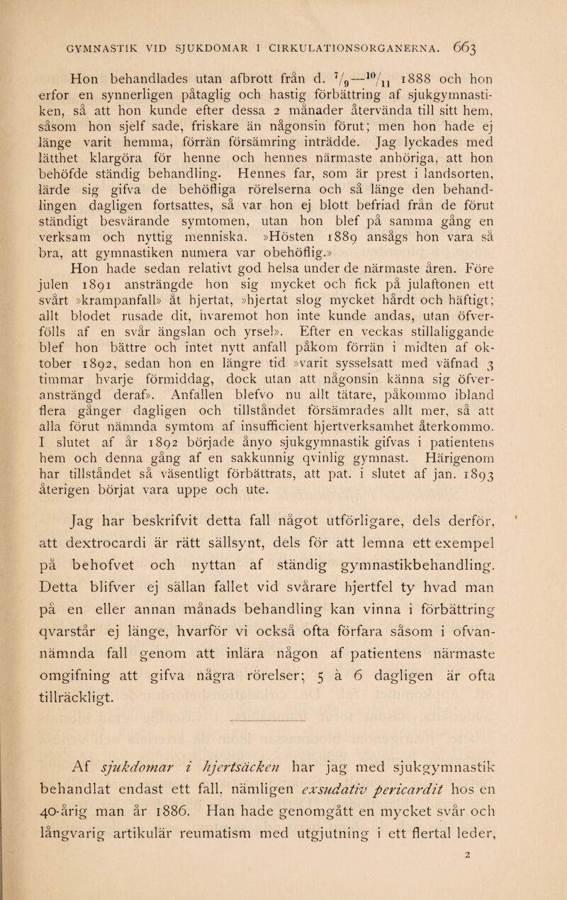 Hon behandlades utan afbrott från d. 7/9—10/n 1888 och hon erfor en synnerligen påtaglig och hastig förbättring af sjukgymnasti¬ ken, så att hon kunde efter dessa 2 månader återvända till sitt hem, såsom hon sjelf sade, friskare än någonsin förut; men hon hade ej länge varit hemma, förrän försämring inträdde. Jag lyckades med lätthet klargöra för henne och hennes närmaste anhöriga, att hon behöfde ständig behandling. Hennes far, som är prest i landsorten, lärde sig gifva de behöfliga rörelserna och så länge den behand¬ lingen dagligen fortsattes, så var hon ej blott befriad från de förut ständigt besvärande symtomen, utan hon blef på samma gång en verksam och nyttig menniska. »Hösten 1889 ansågs hon vara så bra, att gymnastiken numera var obehöflig.» Hon hade sedan relativt god helsa under de närmaste åren. Före julen 1891 ansträngde hon sig mycket och fick på julaftonen ett svårt »krampanfall» åt hjertat, »hjertat slog mycket hårdt och häftigt; allt blodet rusade dit, hvaremot hon inte kunde andas, utan öfver- fölls af en svår ängslan och yrsel». Efter en veckas stillaliggande blef hon bättre och intet nytt anfall påkom förrän i midten af ok¬ tober 1892, sedan hon en längre tid »varit sysselsatt med väfnad 3 timmar hvarje förmiddag, dock utan att någonsin känna sig öfver- ansträngd deraf». Anfallen blefvo nu allt tätare, påkommo ibland flera gånger dagligen och tillståndet försämrades allt mer, så att alla förut nämnda symtom af insufficient hjertverksamhet återkommo. I slutet af år 1892 började ånyo sjukgymnastik gifvas i patientens hem och denna gång af en sakkunnig qvinlig gymnast. Härigenom har tillståndet så väsentligt förbättrats, att pat. i slutet af jan. 1893 återigen börjat vara uppe och ute. Jag har beskrifvit detta fall något utförligare, dels derför, att dextrocardi är rätt sällsynt, dels för att lemna ett exempel på behofvet och nyttan af ständig gymnastikbehandling. Detta blifver ej sällan fallet vid svårare hjertfel ty hvad man på en eller annan månads behandling kan vinna i förbättring qvarstår ej länge, hvarför vi också ofta förfara såsom i ofvan- nämnda fall genom att inlära någon af patientens närmaste omgifning att gifva några rörelser* 5 ä 6 dagligen är ofta tillräckligt. Af sjukdomar i hjertsäcken har jag med sjukgymnastik behandlat endast ett fall, nämligen exsudativ pericardit hos en 40-årig man år 1886. Han hade genomgått en mycket svår och långvarig artikulär reumatism med utgjutning i ett flertal leder,