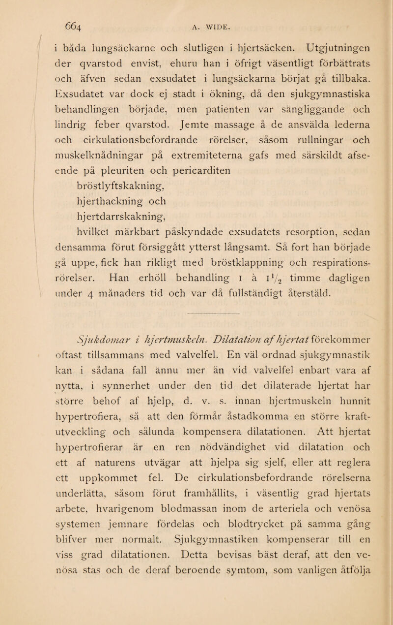 i bada lungsäckarne och slutligen i hjertsäcken. Utgjutningen der qvarstod envist, ehuru han i öfrigt väsentligt förbättrats och äfven sedan exsudatet i lungsäckarna börjat gå tillbaka. Exsudatet var dock ej stadt i ökning, då den sjukgymnastiska behandlingen började, men patienten var sängliggande och lindrig feber qvarstod. Jemte massage å de ansvälda lederna och cirkulationsbefordrande rörelser, såsom rullningar och muskelknådningar på extremiteterna gafs med särskildt afse- ende på pleuriten och pericarditen bröstlyftskakning, hjerthackning och hjertdarrskakning, hvilkel märkbart påskyndade exsudatets resorption, sedan densamma förut försiggått ytterst långsamt. Så fort han började gä uppe, fick han rikligt med bröstklappning och respirations- rörelser. Han erhöll behandling i ä i1/., timme dagligen under 4 månaders tid och var då fullständigt återstäld. Sjukdomar i hjertmuskeln. Dilatation af hjertat förekommer oftast tillsammans med valvelfel. En väl ordnad sjukgymnastik kan i sådana fall ännu mer än vid valvelfel enbart vara af nytta, i synnerhet under den tid det dilaterade hjertat har större behof af hjelp, d. v. s. innan hjertmuskeln hunnit hypertrofiera, sä att den förmår åstadkomma en större kraft¬ utveckling och sålunda kompensera dilatationen. Att hjertat hypertrofierar är en ren nödvändighet vid dilatation och ett af naturens utvägar att hjelpa sig sjelf, eller att reglera ett uppkommet fel. De cirkulationsbefordrande rörelserna underlätta, såsom förut framhållits, i väsentlig grad hjertats arbete, hvarigenom blodmassan inom de arteriela och venösa systemen jemnare fördelas och blodtrycket pä samma gång blifver mer normalt. Sjukgymnastiken kompenserar till en viss grad dilatationen. Detta bevisas bäst deraf, att den ve¬ nösa stas och de deraf beroende symtom, som vanligen åtfölja