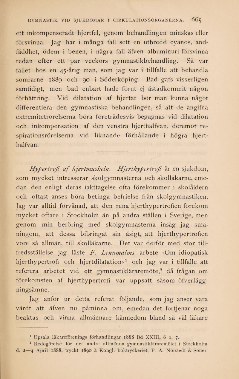 ett inkompenseradt hjertfel, genom behandlingen minskas eller försvinna. Jag har i många fall sett en utbredd cyanos, and- fåddhet, ödem i benen, i några fall äfven albuminuri försvinna redan efter ett par veckors gymnastikbehandling. Så var fallet hos en 45-årig man, som jag var i tillfälle att behandla somrarne 1889 och 90 i Söderköping. Bad gafs visserligen samtidigt, men bad enbart hade förut ej åstadkommit någon förbättring. Vid dilatation af hjertat bör man kunna något differentiera den gymnastiska behandlingen, så att de angifna extremitetrörelserna böra företrädesvis begagnas vid dilatation och inkompensation af den venstra hjerthalfvan, deremot re- spirationsrörelserna vid liknande förhållande i högra hjert¬ halfvan. Hypertrofi af hjertmuskeln. Hjerthypertrofi är en sjukdom, som mycket intresserar skolgymnasterna och skolläkarne, eme¬ dan den enligt deras iakttagelse ofta förekommer i skolåldern och oftast anses böra betinga befrielse från skolgymnastiken. Jag var alltid förvånad, att den rena hjerthypertrofien förekom mycket oftare i Stockholm än på andra ställen i Sverige, men genom min beröring med skolgymnasterna insåg jag små¬ ningom, att dessa bibringat sin åsigt, att hjerthypertrofien vore så allmän, till skolläkarne. Det var derför med stor till¬ fredsställelse jag läste F. Lennmalms arbete »Om idiopatisk hjerthypertrofi och hjertdilatation»1 2 och jag var i tillfälle att referera arbetet vid ett gymnastikläraremöte,- då frågan om förekomsten af hjerthypertrofi var uppsatt såsom öfverlägg- ningsämne. Jag anför ur detta referat följande, som jag anser vara värdt att äfven nu påminna om, emedan det förtjenar noga beaktas och vinna allmännare kännedom bland så väl läkare 1 Upsala läkareförenings förhandlingar 1888 Bd XXIII, 6 o. 7. 2 Redogörelse för det andra allmänna gymnastikläraremötet i Stockholm d. 2—4 April 1888, tryckt 1890 å Kongl. boktryckeriet, P. A. Norstedt & Söner.