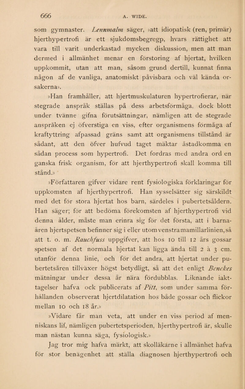 som gymnaster. Lennmalm säger, »att idiopatisk (ren, primär) hjerthypertrofi är ett sjukdomsbegregp, hvars rättighet att vara till varit underkastad mycken diskussion, men att man dermed i allmänhet menar en förstoring af hjertat, hvilken uppkommit, utan att man, såsom grund dertill, kunnat finna någon af de vanliga, anatomiskt påvisbara och väl kända or¬ sakerna». »Han framhåller, att hjertmuskulaturen hypertrofierar, när stegrade anspråk ställas på dess arbetsförmåga, dock blott under tvänne gifna förutsättningar, nämligen att de stegrade anspråken ej öfverstiga en viss, efter organismens förmåga af kraftyttring afpassad gräns samt att organismens tillstånd är sådant, att den öfver hufvud taget mäktar åstadkomma en sådan process som hypertrofi. Det fordras med andra ord en ganska frisk organism, för att hjerthypertrofi skall komma till stånd.» »Författaren gifver vidare rent fysiologiska förklaringar för uppkomsten af hjerthypertrofi. Han sysselsätter sig särskildt med det för stora hjertat hos barn, särdeles i pubertetsåldern. Han säger; för att bedöma förekomsten af hjerthypertrofi vid denna ålder, måste man erinra sig för det första, att i barna¬ åren hjertspetsen befinner sig i eller utom venstramamillarlinien,så att t. o. m. Rauchfuss uppgifver, att hos io till 12 års gossar spetsen af det normala hjertat kan ligga ända till 2 ä 3 cm. utanför denna linie, och för det andra, att hjertat under pu¬ bertetsåren tillväxer högst betydligt, så att det enligt Benekes mätningar under dessa år nära fördubblas. Liknande iakt¬ tagelser hafva ock publicerats af Pitt, som under samma för¬ hållanden observerat hjertdilatation hos både gossar och flickor mellan 10 och 18 år.» »Vidare får man veta, att under en viss period af men- niskans lif, nämligen pubertetsperioden, hjerthypertrofi är, skulle man nästan kunna säga, fysiologisk.» Jag tror mig hafva märkt, att skolläkarne i allmänhet hafva för stor benägenhet att ställa diagnosen hjerthypertrofi och