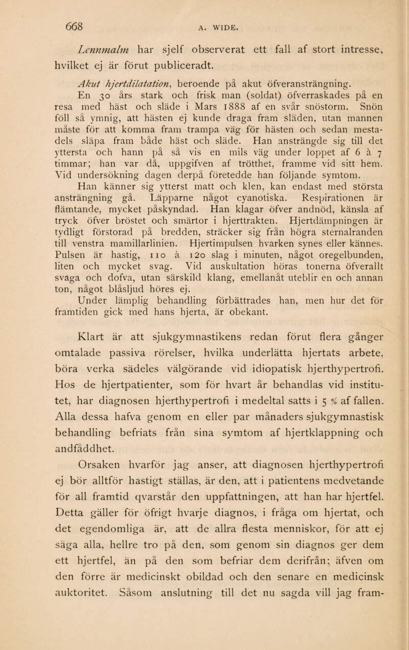 Lennmalm har sjelf observerat ett fall af stort intresse, hvilket ej är förut publiceradt. Akut hjert dilatation, beroende på akut öfveransträngning. En 30 års stark och frisk man (soldat) öfverraskades på en resa med häst och släde i Mars 1888 af en svår snöstorm. Snön föll så ymnig, att hästen ej kunde draga fram släden, utan mannen måste för att komma fram trampa väg för hästen och sedan mesta¬ dels släpa fram både häst och släde. Han ansträngde sig till det yttersta och hann på så vis en mils väg under loppet af 6 å 7 timmar; han var då, uppgifven af trötthet, framme vid sitt hem. Vid undersökning dagen derpå företedde han följande symtom. Han känner sig ytterst matt och klen, kan endast med största ansträngning gå. Läpparne något cyanotiska. Respirationen är flämtande, mycket påskyndad. Han klagar öfver andnöd, känsla af tryck öfver bröstet och smärtor i hjerttrakten. Hjertdämpningen är tydligt förstorad på bredden, sträcker sig från högra sternalranden till venstra mamillarlinien. Hjertimpulsen hvarken synes eller kännes. Pulsen är hastig, 110 ä i2o slag i minuten, något oregelbunden, liten och mycket svag. Vid auskultation höras tonerna öfverallt svaga och dofva, utan särskild klang, emellanåt uteblir en och annan ton, något biåsljud höres ej. Under lämplig behandling förbättrades han, men hur det för framtiden gick med hans hjerta, är obekant. Klart är att sjukgymnastikens redan förut flera gånger omtalade passiva rörelser, hvilka underlätta hjertats arbete, böra verka sädeles välgörande vid idiopatisk hjerthypertrofi. Hos de hjertpatienter, som för hvart år behandlas vid institu¬ tet, har diagnosen hjerthypertrofi i medeltal satts i 5 % af fallen. Alla dessa hafva genom en eller par månaders sjukgymnastisk behandling befriats från sina symtom af hjertklappning och andfåddhet. Orsaken hvarför jag anser, att diagnosen hjerthypertrofi ej bör alltför hastigt ställas, är den, att i patientens medvetande för all framtid qvarstår den uppfattningen, att han har hjertfel. Detta gäller för öfrigt hvarje diagnos, i fråga om hjertat, och det egendomliga är, att de allra flesta menniskor, för att ej säga alla, hellre tro på den, som genom sin diagnos ger dem ett hjertfel, än på den som befriar dem derifrån • äfven om den förre är medicinskt obildad och den senare en medicinsk auktoritet. Såsom anslutning till det nu sagda vill jag fram-