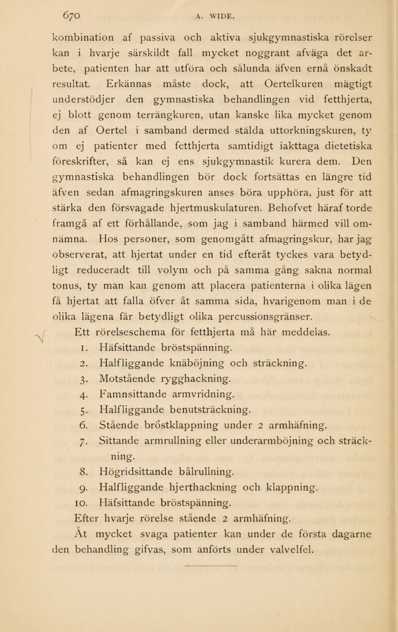 kombination af passiva och aktiva sjukgymnastiska rörelser kan i hvarje särskildt fall mycket noggrant afvaga det ar¬ bete, patienten har att utföra och sålunda äfven ernå önskadt resultat. Erkännas måste dock, att Oertelkuren mägtigt understödjer den gymnastiska behandlingen vid fetthjerta, ej blott genom terrängkuren, utan kanske lika mycket genom den af Oertel i samband dermed stälda uttorkningskuren, ty om ej patienter med fetthjerta samtidigt iakttaga dietetiska föreskrifter, så kan ej ens sjukgymnastik kurera dem. Den gymnastiska behandlingen bör dock fortsättas en längre tid äfven sedan afmagringskuren anses böra upphöra, just för att stärka den försvagade hjertmuskulaturen. Behofvet häraf torde framgå af ett förhållande, som jag i samband härmed vill om¬ nämna. Hos personer, som genomgått afmagringskur, har jag observerat, att hjertat under en tid efteråt tyckes vara betyd- ligt reduceradt till volym och på samma gång sakna normal tonus, ty man kan genom att placera patienterna i olika lägen få hjertat att falla öfver åt samma sida, hvarigenom man i de olika lägena får betydligt olika percussionsgränser. Ett rörelseschema för fetthjerta må här meddelas. 1. Häfsittande bröstspänning. 2. Halfliggande knäböjning och sträckning. 3. Motstående rygghackning. 4. Famnsittande armvridning. 5. Halfliggande benutsträckning. 6. Stående brÖstklappning under 2 armhäfning. 7. Sittande armrullning eller underarmböjning och sträck¬ ning. 8. Högridsittande bålrullning. 9. Halfliggande hjerthackning och klappning. 10. Häfsittande bröstspänning. Efter hvarje rörelse stående 2 armhäfning. c* At mycket svaga patienter kan under de första dagarne den behandling gifvas, som anförts under valvelfel.