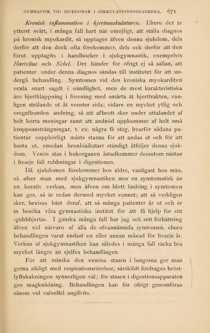 Kronisk inflammation i hjertmuskulaturen. Ehuru det är ytterst svårt, i många fall hart när omöjligt, att ställa diagnos pä kronisk myokardit, så upptages äfven denna sjukdom, dels derför att den dock ofta förekommer, dels ock derför att den förut upptagits i handböcker i sjukgymnastik, exempelvis Hartelius och Nebel. Det händer för öfrigt ej så sällan, att patienter under denna diagnos sändas till institutet för att un¬ dergå behandling. Symtomen vid den kroniska myokarditen vexla snart sagdt i oändlighet, men de mest karakteristiska äro hjertklappning i förening med smärta ät hjerttrakten, van¬ ligen strålande ut åt venster sida* vidare en mycket ytlig och oregelbunden andning, så att afbrott sker under uttalandet af helt korta meningar samt att andnöd uppkommer af helt små kroppsansträngningar, t. ex. några få steg, hvarför sådana pa- tientär oupphörligt måste stanna för att andas ut och för att hosta ut, emedan bronkialkatarr ständigt åtföljer denna sjuk¬ dom. Venös stas i bukorganen åstadkommer dessutom nästan i hvarje fall rubbningar i digestionen. Då sjukdomen förekommer hos äldre, vanligast hos män, sä afser man med sjukgymnastiken mer en symtomatisk än en kurativ verkan, men äfven om blott lindring i symtomen kan ges, så är redan dermed mycket vunnet' att så verkligen sker, bevisas bäst deraf, att så många patienter år ut och år in besöka våra gymnastiska institut för att få hjelp för sitt »gubbhjerta». I ganska många fall har jag ock sett förbättring äfven vid närvaro af alla de ofvannämnda symtomen, ehuru behandlingen varat endast en eller annan månad för hvarje år. Verkan af sjukgymnastiken kan således i många fall räcka bra mycket längre än sjelfva behandlingen. För att minska den venösa stasen i lungorna ger man gerna rikligt med respirationsrörelser, särskildt fördrages bröst- lyftskakningen synnerligen väl; för stasen i digestionsapparaten ges magknådning. Behandlingen kan för öfrigt genomföras såsom vid valvelfel angifvits.