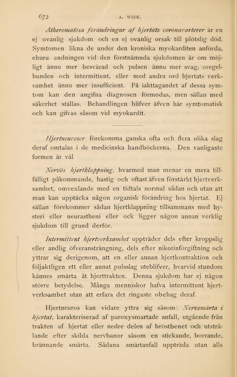 Atheromatösa förändringar af hjertats coronar arter er är en ej ovanlig sjukdom och en ej ovanlig orsak till plötslig död. Symtomen likna de under den kroniska myokarditen anförda, ehuru andningen vid den förstnämnda sjukdomen är om möj¬ ligt ännu mer besvärad och pulsen ännu mer svag, oregel¬ bunden och intermittent, eller med andra ord hjertats verk¬ samhet ännu mer insufficient. Pä iakttagandet af dessa sym¬ tom kan den angifna diagnosen förmodas, men sällan med säkerhet ställas. Behandlingen blifver äfven här symtomatisk och kan gifvas såsom vid myokardit. Hjertneuroscr förekomma ganska ofta och flera olika slag deraf omtalas i de medicinska handböckerna. Den vanligaste formen är väl Nervös hjertklappning, hvarmed man menar en mera till¬ fälligt påkommande, hastig och oftast äfven förstärkt hjertverk- samhet, omvexlande med en tidtals normal sådan och utan att man kan upptäcka någon organisk förändring hos hjertat. Ej sällan förekommer sådan hjertklappning tillsammans med hy¬ steri eller neurastheni eller ock ligger någon annan verklig sjukdom till grund derför. Intermittent hjertverksamhet uppträder dels efter kroppslig eller andlig öfveransträngning, dels efter nikotinförgiftning och yttrar sig derigenom, att en eller annan hjertkontraktion och följaktligen ett eller annat pulsslag uteblifver, hvarvid stundom kännes smärta åt hjerttrakten. Denna sjukdom har ej någon större betydelse. Många menniskor hafva intermittent hjert¬ verksamhet utan att erfara det ringaste obehag deraf. Hjertneuros kan vidare yttra sig såsom: Nervsmärta i hjertat, karakteriserad af paroxysmartade anfall, utgående från trakten af hjertat eller nedre delen af bröstbenet och utstrå¬ lande efter skilda nervbanor såsom en stickande, borrande, brännande smärta. Sådana smärtanfall uppträda utan alls