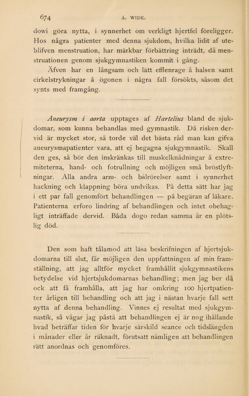 dowi göra nytta, i synnerhet om verkligt hjertfel föreligger. Hos några patienter med denna sjukdom, hvilka lidit af ute- blifven menstruation, har märkbar förbättring inträdt, då men- struationen genom sjukgymnastiken kommit i gång. Afven har en långsam och lätt efflenrage å halsen samt cirkelstrykningar å ögonen i några fall försökts, såsom det synts med framgång. Aneurysm i aorta upptages af Hartelius bland de sjuk¬ domar, som kunna behandlas med gymnastik. Då risken der- vid är mycket stor, så torde väl det bästa råd man kan gifva aneurysmapatienter vara, att ej begagna sjukgymnastik. Skall den ges, så bör den inskränkas till muskelknådningar å extre- miteterna, hand- och fotrullning och möjligen små bröstlyft¬ ningar. Alla andra arm- och bålrörelser samt i synnerhet hackning och klappning böra undvikas. På detta sätt har jag i ett par fall genomfört behandlingen — pä begäran af läkare. Patienterna erforo lindring af behandlingen och intet obehag¬ ligt inträffade dervid. Båda dogo redan samma år en plöts¬ lig död. Den som haft tålamod att läsa beskrifningen af hjertsjuk- domarna till slut, får möjligen den uppfattningen af min fram¬ ställning, att jag alltför mycket framhållit sjukgymnastikens betydelse vid hjertsjukdomarnas behandling; men jag ber då ock att få framhålla, att jag har omkring ioo hjertpatien- ter årligen till behandling och att jag i nästan hvarje fall sett nytta af denna behandling. Vinnes ej resultat med sjukgym¬ nastik, så vågar jag påstå att behandlingen ej är nog ihållande hvad beträffar tiden för hvarje särskild seance och tidslängden i månader eller år räknadt, förutsatt nämligen att behandlingen rätt anordnas och genomföres.