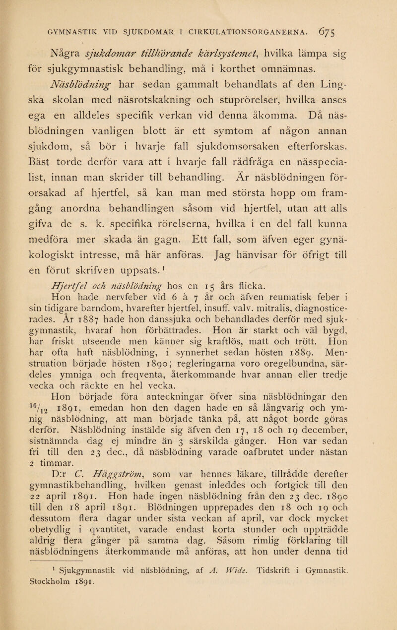 Några sjukdomar tillhörande kärlsystemet, hvilka lämpa sig för sjukgymnastisk behandling, må i korthet omnämnas. Näsblödning har sedan gammalt behandlats af den Ling- ska skolan med näsrotskakning och stuprörelser, hvilka anses ega en alldeles specifik verkan vid denna åkomma. Då näs¬ blödningen vanligen blott är ett symtom af någon annan sjukdom, så bör i hvarje fall sjukdomsorsaken efterforskas. Bäst torde derför vara att i hvarje fall rådfråga en nässpecia¬ list, innan man skrider till behandling. Är näsblödningen för¬ orsakad af hjertfel, så kan man med största hopp om fram¬ gång anordna behandlingen såsom vid hjertfel, utan att alls gifva de s. k. specifika rörelserna, hvilka i en del fall kunna medföra mer skada än gagn. Ett fall, som äfven eger gynä- kologiskt intresse, må här anföras. Jag hänvisar för öfrigt till en förut skrifven uppsats.1 Hje?'tfel och näsblödning hos en 15 års flicka. Hon hade nervfeber vid 6 ä 7 år och äfven reumatisk feber i sin tidigare barndom, hvarefter hjertfel, insuff. valv. mitralis, diagnostice¬ rades. Ar 1887 hade hon danssjuka och behandlades derför med sjuk¬ gymnastik, hvaraf hon förbättrades. Hon är starkt och väl bygd, har friskt utseende men känner sig kraftlös, matt och trött. Hon har ofta haft näsblödning, i synnerhet sedan hösten 1889. Men¬ struation började hösten 1890; regleringarna voro oregelbundna, sär¬ deles ymniga och freqventa, återkommande hvar annan eller tredje vecka och räckte en hel vecka. Hon började föra anteckningar öfver sina näsblödningar den 16/12 1891, emedan hon den dagen hade en så långvarig och ym¬ nig näsblödning, att man började tänka på, att något borde göras derför. Näsblödning instälde sig äfven den 17, 18 och 19 december, sistnämnda dag ej mindre än 3 särskilda gånger. Hon var sedan fri till den 23 dec., då näsblödning varade oafbrutet under nästan 2 timmar. D:r C. Häggström, som var hennes läkare, tillrådde derefter gymnastikbehandling, hvilken genast inleddes och fortgick till den 22 april 1891. Hon hade ingen näsblödning frän den 23 dec. 1890 till den 18 april 1891. Blödningen upprepades den 18 och 19 och dessutom flera dagar under sista veckan af april, var dock mycket obetydlig i qvantitet, varade endast korta stunder och uppträdde aldrig flera gånger på samma dag. Såsom rimlig förklaring till näsblödningens återkommande må anföras, att hon under denna tid 1 Sjukgymnastik vid näsblödning, af A. Wide. Tidskrift i Gymnastik. Stockholm 1891.