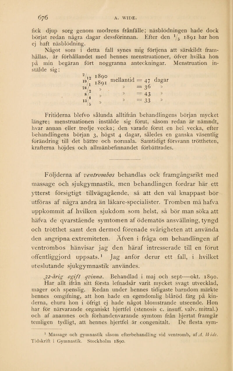 fick djup sorg genom modrens frånfälle; näsblödningen hade dock börjat redan några dagar dessförinnan. Efter den 1/5 1891 har hon ej haft näsblödning. Något som i detta fall synes mig förtjena att särskildt fram¬ hållas, är förhållandet med hennes menstruationer, öfver hvilka hon pä min begäran fört noggranna anteckningar. Menstruation in- stälde sig: 2 / 712 19/ 11 24/ / O 1890 1891 » mellantid » II II Oj 4^ Os-J dagar » 1 £ 8/ /i » » = 43 » / 4 13/ 1 5 » » = 33 » Fritiderna blefvo sålunda alltifrån behandlingens början mycket längre; menstruationen instälde sig förut, såsom redan är nämndt, hvar annan eller tredje vecka; den varade förut en hel vecka, efter behandlingens början 3, högst 4 dagar, således en ganska väsentlig förändring till det bättre och normala. Samtidigt försvann tröttheten, krafterna höjdes och allmänbefinnandet förbättrades. Följderna af ventrombos behandlas ock framgångsrikt med massage och sjukgymnastik, men behandlingen fordrar här ett ytterst försigtigt tillvägagående, så att den väl knappast bör utföras af några andra än läkare-specialister. Tromben må hafva uppkommit af hvilken sjukdom som helst, så bör man söka att häfva de qvarstående symtomen af ödematös ansvällning, tyngd och trötthet samt den dermed förenade svårigheten att använda den angripna extremiteten. Äfven i fråga om behandlingen af ventrombos hänvisar jag den häraf intresserade till en förut offentliggjord uppsats.1 Jag anför derur ett fall, i hvilket uteslutande sjukgymnastik användes. j2-åi'ig ogift qvinna. Behandlad i maj och sept-okt. 1890. Har allt ifrån sitt första lefnadsår varit mycket svagt utvecklad, mager och spenslig. Redan under hennes tidigaste barndom märkte hennes omgifning, att hon hade en egendomlig blåröd färg på kin¬ derna, ehuru hon i öfrigt ej hade något blomstrande utseende. Hon har för närvarande organiskt hjertfel (stenosis c. insuff. valv. mitral.) och af anamnes och förhandenvarande symtom från hjertat framgår temligen tydligt, att hennes hjertfel är congenitalt. De flesta sym- 1 Massage och gymnastik såsom efterbehandling vid ventromb, af A. H ide. Tidskrift i Gymnastik. Stockholm 1890.