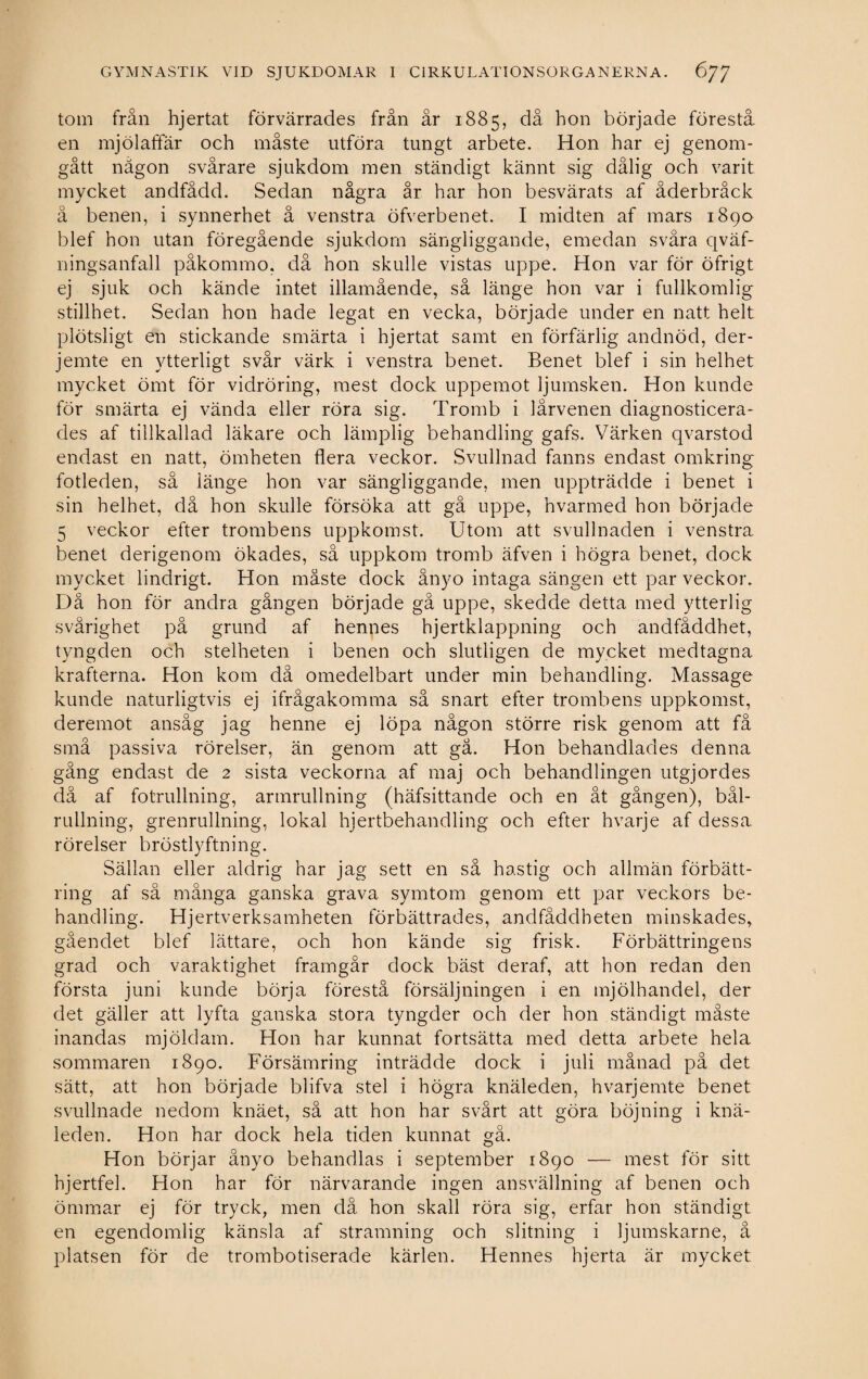 tom från hjertat förvärrades från år 1885, då hon började förestå en mjölaffär och måste utföra tungt arbete. Hon har ej genom¬ gått nägon svårare sjukdom men ständigt kännt sig dålig och varit mycket andfådd. Sedan några år har hon besvärats af åderbråck å benen, i synnerhet å venstra öfverbenet. I rnidten af mars 1890 blef hon utan föregående sjukdom sängliggande, emedan svåra qväf- ningsanfall påkommo, då hon skulle vistas uppe. Hon var för öfrigt ej sjuk och kände intet illamående, så länge hon var i fullkomlig stillhet. Sedan hon hade legat en vecka, började under en natt helt plötsligt en stickande smärta i hjertat samt en förfärlig andnöd, der- jemte en ytterligt svår värk i venstra benet. Benet blef i sin helhet mycket ömt för vidröring, mest dock uppemot ljumsken. Hon kunde för smärta ej vända eller röra sig. Tromb i lårvenen diagnosticera¬ des af tillkallad läkare och lämplig behandling gafs. Värken qvarstod endast en natt, ömheten flera veckor. Svullnad fanns endast omkring fotleden, så länge hon var sängliggande, men uppträdde i benet i sin helhet, då hon skulle försöka att gå uppe, hvarmed hon började 5 veckor efter trombens uppkomst. Utom att svullnaden i venstra benet derigenom ökades, så uppkom tromb äfven i högra benet, dock mycket lindrigt. Hon måste dock ånyo intaga sängen ett par veckor. Då hon för andra gången började gå uppe, skedde detta med ytterlig svårighet på grund af hennes hjertklappning och andfåddhet, tyngden och stelheten i benen och slutligen de mycket medtagna krafterna. Hon kom då omedelbart under min behandling. Massage kunde naturligtvis ej ifrågakomma så snart efter trombens uppkomst, deremot ansåg jag henne ej löpa någon större risk genom att få små passiva rörelser, än genom att gå. Hon behandlades denna gång endast de 2 sista veckorna af maj och behandlingen utgjordes då af fotrullning, armrullning (häfsittande och en åt gången), bål¬ rullning, grenrullning, lokal hjertbehandling och efter hvarje af dessa rörelser bröstlyftning. Sällan eller aldrig har jag sett en så hastig och allmän förbätt¬ ring af så många ganska grava symtom genom ett par veckors be¬ handling. Hjertverksamheten förbättrades, andfåddbeten minskades, gåendet blef lättare, och hon kände sig frisk. Förbättringens grad och varaktighet framgår dock bäst deraf, att hon redan den första juni kunde börja förestå försäljningen i en mjölhandel, der det gäller att lyfta ganska stora tyngder och der hon ständigt måste inandas mjöldam. Hon har kunnat fortsätta med detta arbete hela sommaren 1890. Försämring inträdde dock i juli månad på det sätt, att hon började blifva stel i högra knäleden, hvarjemte benet svullnade nedom knäet, så att hon har svårt att göra böjning i knä¬ leden. Hon har dock hela tiden kunnat gå. Hon börjar ånyo behandlas i september 1890 — mest för sitt hjertfel. Hon har för närvarande ingen ansvällning af benen och ömmar ej för tryck, men då hon skall röra sig, erfar hon ständigt en egendomlig känsla af stramning och slitning i ljumskarne, å platsen för de trombotiserade kärlen. Hennes hjerta är mycket