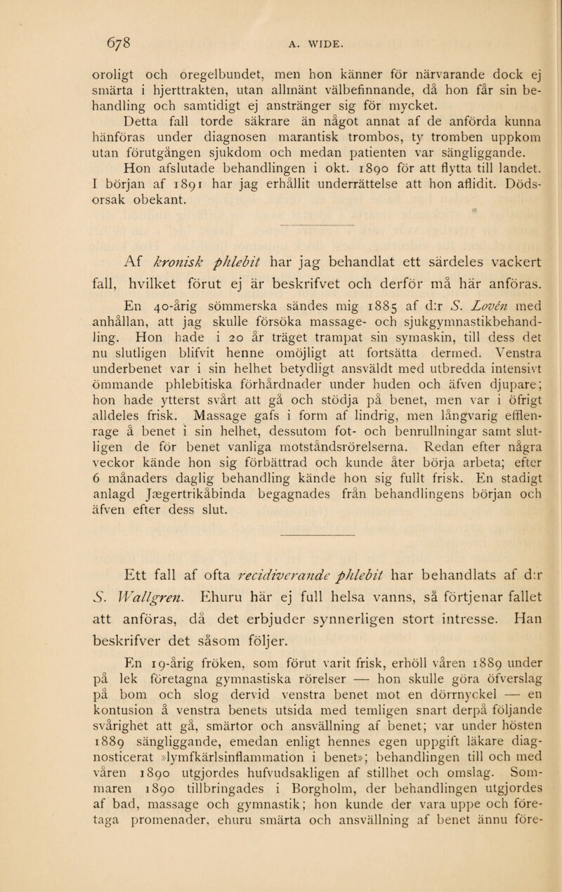 oroligt och oregelbundet, men hon känner för närvarande dock ej smärta i hjerttrakten, utan allmänt välbefinnande, då hon får sin be¬ handling och samtidigt ej anstränger sig för mycket. Detta fall torde säkrare än något annat af de anförda kunna hänföras under diagnosen marantisk trombos, ty tromben uppkom utan förutgången sjukdom och medan patienten var sängliggande. Hon afslutade behandlingen i okt. 1890 för att flytta till landet. I början af 1891 har jag erhållit underrättelse att hon aflidit. Döds¬ orsak obekant. Af kronisk phlebit har jag behandlat ett särdeles vackert fall, hvilket förut ej är beskrifvet och derför må här anföras. En 40-årig sömmerska sändes mig 1885 af d:r A Lovén med anhållan, att jag skulle försöka massage- och sjukgymnastikbehand¬ ling. Hon hade i 20 år träget trampat sin symaskin, till dess det nu slutligen blifvit henne omöjligt att fortsätta dermed. Venstra underbenet var i sin helhet betydligt ansväldt med utbredda intensivt ömmande phlebitiska förhårdnader under huden och äfven djupare; hon hade ytterst svårt att gå och stödja på benet, men var i öfrigt alldeles frisk. Massage gafs i form af lindrig, men långvarig effien- rage å benet i sin helhet, dessutom fot- och benrullningar samt slut¬ ligen de för benet vanliga motståndsrörelserna. Redan efter några veckor kände hon sig förbättrad och kunde åter börja arbeta; efter 6 månaders daglig behandling kände hon sig fullt frisk. En stadigt anlagd Jaegertrikäbinda begagnades från behandlingens början och äfven efter dess slut. Ett fall af ofta recidiverande phlebit har behandlats af d:r vS. Wallgren. Ehuru här ej full helsa vanns, så förtjenar fallet att anföras, då det erbjuder synnerligen stort intresse. Han beskrifver det såsom följer. En 19-årig fröken, som förut varit frisk, erhöll våren 1889 under på lek företagna gymnastiska rörelser — hon skulle göra öfverslag på bom och slog dervid venstra benet mot en dörrnyckel —• en kontusion å venstra benets utsida med temligen snart derpå följande svårighet att gå, smärtor och ansvällning af benet; var under hösten 1889 sängliggande, emedan enligt hennes egen uppgift läkare diag¬ nosticerat »lymfkärlsinflammation i benet»; behandlingen till och med våren 1890 utgjordes hufvudsakligen af stillhet och omslag. Som¬ maren 1890 tillbringades i Borgholm, der behandlingen utgjordes af bad, massage och gymnastik; hon kunde der vara uppe och före¬ taga promenader, ehuru smärta och ansvällning af benet ännu före-