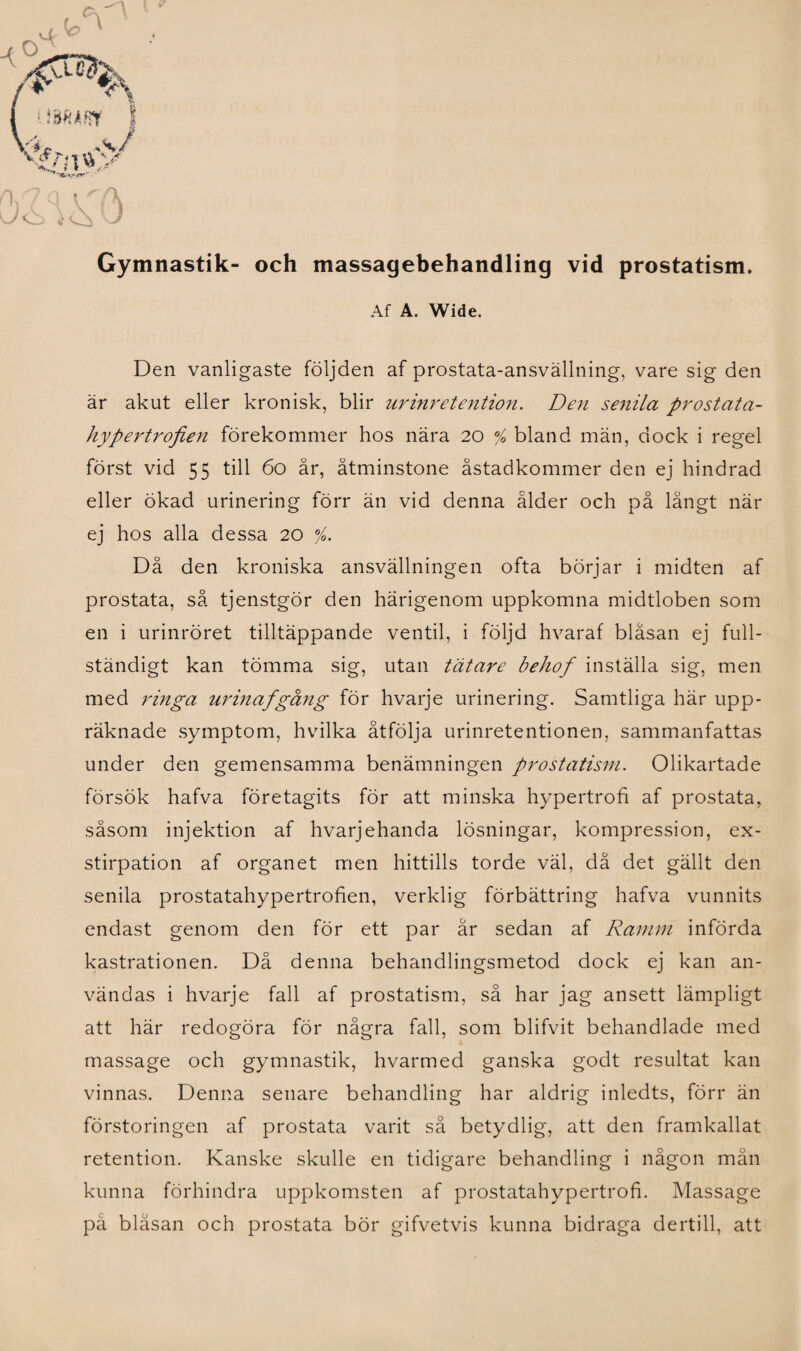 Gymnastik- och massagebehandling vid prostatism. Af A. Wide. Den vanligaste följden af prostata-ansvällning, vare sig den är akut eller kronisk, blir urinretention. Den senila prostata- hypertrojien förekommer hos nära 20 / bland män, dock i regel först vid 55 till 60 år, åtminstone åstadkommer den ej hindrad eller ökad urinering förr än vid denna ålder och på långt när ej hos alla dessa 20 %. Då den kroniska ansvällningen ofta börjar i midten af prostata, så tjenstgör den härigenom uppkomna midtloben som en i urinröret tilltäppande ventil, i följd hvaraf blåsan ej full¬ ständigt kan tömma sig, utan tätare behof inställa sig, men med ringa urinafgång för hvarje urinering. Samtliga här upp¬ räknade symptom, hvilka åtfölja urinretentionen, sammanfattas under den gemensamma benämningen prostatism. Olikartade försök hafva företagits för att minska hypertrofi af prostata, såsom injektion af hvarjehanda lösningar, kompression, ex- stirpation af organet men hittills torde väl, då det gällt den senila prostatahypertrofien, verklig förbättring hafva vunnits endast genom den för ett par år sedan af Ramm införda kastrationen. Då denna behandlingsmetod dock ej kan an¬ vändas i hvarje fall af prostatism, så har jag ansett lämpligt att här redogöra för några fall, som blifvit behandlade med ■ massage och gymnastik, hvarmed ganska godt resultat kan vinnas. Denna senare behandling har aldrig inledts, förr än förstoringen af prostata varit så betydlig, att den framkallat retention. Kanske skulle en tidigare behandling i någon mån kunna förhindra uppkomsten af prostatahypertrofi. Massage på blåsan och prostata bör gifvetvis kunna bidraga dertill, att