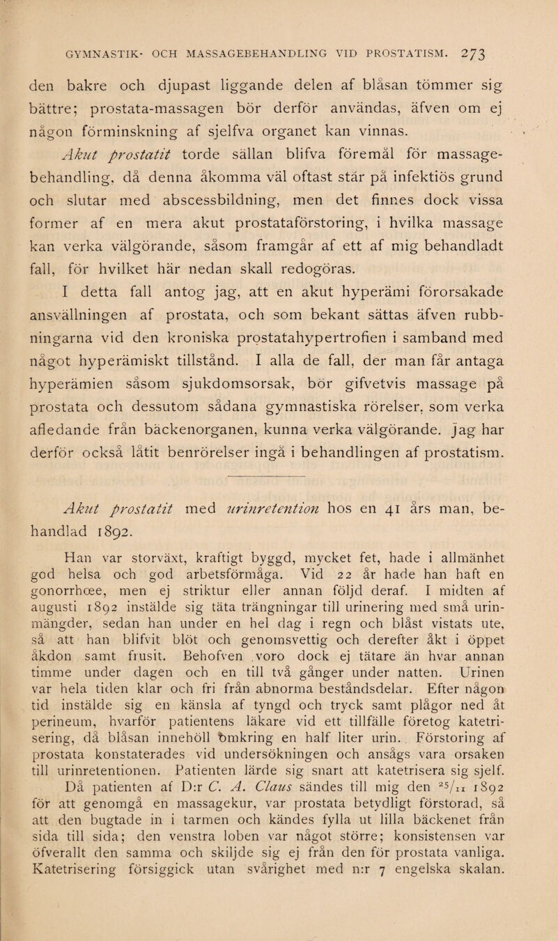 den bakre och djupast liggande delen af bläsan tömmer sig bättre; prostata-massagen bör derför användas, äfven om ej någon förminskning af sjelfva organet kan vinnas. Akut prostatit torde sällan blifva föremål för massage¬ behandling, då denna åkomma väl oftast stär på infektiös grund och slutar med abscessbildning, men det finnes dock vissa former af en mera akut prostataförstoring, i hvilka massage kan verka välgörande, såsom framgår af ett af mig behandladt fall, för hvilket här nedan skall redogöras. I detta fall antog jag, att en akut hyperämi förorsakade ansvällningen af prostata, och som bekant sättas äfven rubb¬ ningarna vid den kroniska prostatahypertrofien i samband med något hyperämiskt tillstånd. I alla de fall, der man får antaga hyperämien såsom sjukdomsorsak, bör gifvetvis massage på prostata och dessutom sådana gymnastiska rörelser, som verka afledande från bäckenorganen, kunna verka välgörande, jag har derför också låtit benrörelser ingå i behandlingen af prostatism. Akut prostatit med urinretention hos en 41 års man, be¬ handlad 1892. Han var storväxt, kraftigt byggd, mycket fet, hade i allmänhet god helsa och god arbetsförmåga. Vid 22 år hade han haft en gonorrhoee, men ej striktur eller annan följd deraf. I midten af augusti 1892 instälde sig täta trängningar till urinering med små urin¬ mängder, sedan han under en hel dag i regn och blåst vistats ute, så att han blifvit blöt och genomsvettig och derefter åkt i öppet åkdon samt frusit. Behofven voro dock ej tätare än hvar annan timme under dagen och en till två gånger under natten. Urinen var hela tiden klar och fri från abnorma beståndsdelar. Efter någon tid instälde sig en känsla af tyngd och tryck samt plågor ned åt perineum, hvarför patientens läkare vid ett tillfälle företog katetri- sering, då blåsan innehöll bmkring en half liter urin. Förstoring af prostata konstaterades vid undersökningen och ansågs vara orsaken till urinretentionen. Patienten lärde sig snart att katetrisera sig sjelf. Då patienten af D:r C. A. Claus sändes till mig den 25/n 1892 för att genomgå en massagekur, var prostata betydligt förstorad, så att den bugtade in i tarmen och kändes fylla ut lilla bäckenet från sida till sida; den venstra loben var något större; konsistensen var öfverallt den samma och skiljde sig ej från den för prostata vanliga. Katetrisering försiggick utan svårighet med n:r 7 engelska skalan.